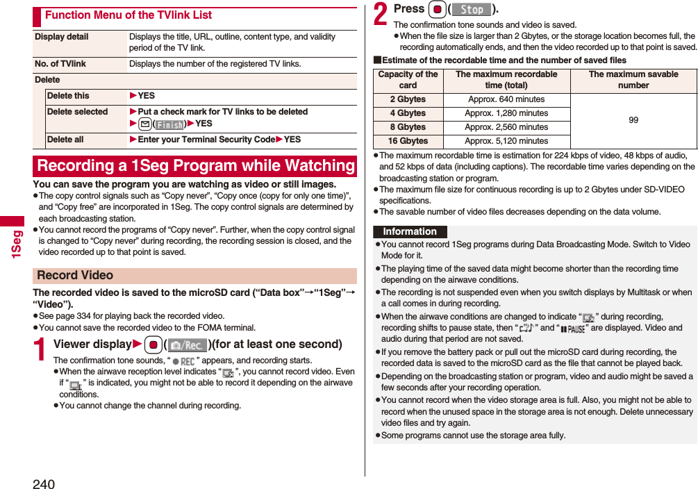 2401SegYou can save the program you are watching as video or still images.pThe copy control signals such as “Copy never”, “Copy once (copy for only one time)”, and “Copy free” are incorporated in 1Seg. The copy control signals are determined by each broadcasting station.pYou cannot record the programs of “Copy never”. Further, when the copy control signal is changed to “Copy never” during recording, the recording session is closed, and the video recorded up to that point is saved.The recorded video is saved to the microSD card (“Data box”→“1Seg”→“Video”).pSee page 334 for playing back the recorded video.pYou cannot save the recorded video to the FOMA terminal.1Viewer displayOo( )(for at least one second)The confirmation tone sounds, “ ” appears, and recording starts.pWhen the airwave reception level indicates “ ”, you cannot record video. Even if “ ” is indicated, you might not be able to record it depending on the airwave conditions.pYou cannot change the channel during recording.Function Menu of the TVlink ListDisplay detail Displays the title, URL, outline, content type, and validity period of the TV link.No. of TVlink Displays the number of the registered TV links.DeleteDelete this YESDelete selected Put a check mark for TV links to be deletedl()YESDelete all Enter your Terminal Security CodeYESRecording a 1Seg Program while WatchingRecord Video2Press Oo().The confirmation tone sounds and video is saved.pWhen the file size is larger than 2 Gbytes, or the storage location becomes full, the recording automatically ends, and then the video recorded up to that point is saved.■Estimate of the recordable time and the number of saved filespThe maximum recordable time is estimation for 224 kbps of video, 48 kbps of audio, and 52 kbps of data (including captions). The recordable time varies depending on the broadcasting station or program.pThe maximum file size for continuous recording is up to 2 Gbytes under SD-VIDEO specifications.pThe savable number of video files decreases depending on the data volume.Capacity of the cardThe maximum recordable time (total)The maximum savable number2 Gbytes Approx. 640 minutes994 Gbytes Approx. 1,280 minutes8 Gbytes Approx. 2,560 minutes16 Gbytes Approx. 5,120 minutesInformationpYou cannot record 1Seg programs during Data Broadcasting Mode. Switch to Video Mode for it.pThe playing time of the saved data might become shorter than the recording time depending on the airwave conditions.pThe recording is not suspended even when you switch displays by Multitask or when a call comes in during recording.pWhen the airwave conditions are changed to indicate “ ” during recording, recording shifts to pause state, then “ ” and “ ” are displayed. Video and audio during that period are not saved.pIf you remove the battery pack or pull out the microSD card during recording, the recorded data is saved to the microSD card as the file that cannot be played back.pDepending on the broadcasting station or program, video and audio might be saved a few seconds after your recording operation.pYou cannot record when the video storage area is full. Also, you might not be able to record when the unused space in the storage area is not enough. Delete unnecessary video files and try again.pSome programs cannot use the storage area fully.