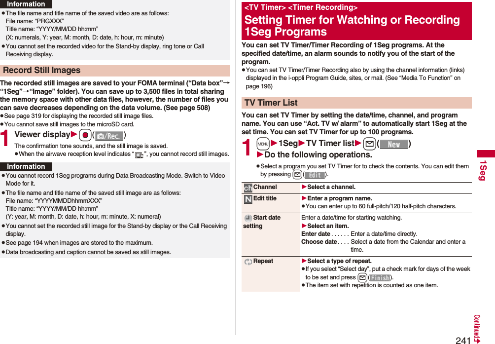2411SegThe recorded still images are saved to your FOMA terminal (“Data box”→“1Seg”→“Image” folder). You can save up to 3,500 files in total sharing the memory space with other data files, however, the number of files you can save decreases depending on the data volume. (See page 508)pSee page 319 for displaying the recorded still image files.pYou cannot save still images to the microSD card.1Viewer displayOo()The confirmation tone sounds, and the still image is saved.pWhen the airwave reception level indicates “ ”, you cannot record still images.pThe file name and title name of the saved video are as follows:File name: “PRGXXX”Title name: “YYYY/MM/DD hh:mm”(X: numerals, Y: year, M: month, D: date, h: hour, m: minute)pYou cannot set the recorded video for the Stand-by display, ring tone or Call Receiving display.Record Still ImagesInformationInformationpYou cannot record 1Seg programs during Data Broadcasting Mode. Switch to Video Mode for it.pThe file name and title name of the saved still image are as follows:File name: “YYYYMMDDhhmmXXX”Title name: “YYYY/MM/DD hh:mm”(Y: year, M: month, D: date, h: hour, m: minute, X: numeral)pYou cannot set the recorded still image for the Stand-by display or the Call Receiving display.pSee page 194 when images are stored to the maximum.pData broadcasting and caption cannot be saved as still images. You can set TV Timer/Timer Recording of 1Seg programs. At the specified date/time, an alarm sounds to notify you of the start of the program.pYou can set TV Timer/Timer Recording also by using the channel information (links) displayed in the i-αppli Program Guide, sites, or mail. (See “Media To Function” on page 196)You can set TV Timer by setting the date/time, channel, and program name. You can use “Act. TV w/ alarm” to automatically start 1Seg at the set time. You can set TV Timer for up to 100 programs.1m1SegTV Timer listl()Do the following operations.pSelect a program you set TV Timer for to check the contents. You can edit them by pressing l().<TV Timer> <Timer Recording>Setting Timer for Watching or Recording 1Seg ProgramsTV Timer ListChannel Select a channel.Edit title Enter a program name.pYou can enter up to 60 full-pitch/120 half-pitch characters.Start date settingEnter a date/time for starting watching.Select an item.Enter date . . . . . . Enter a date/time directly.Choose date . . . . Select a date from the Calendar and enter a time.Repeat Select a type of repeat.pIf you select “Select day”, put a check mark for days of the week to be set and press l().pThe item set with repetition is counted as one item.