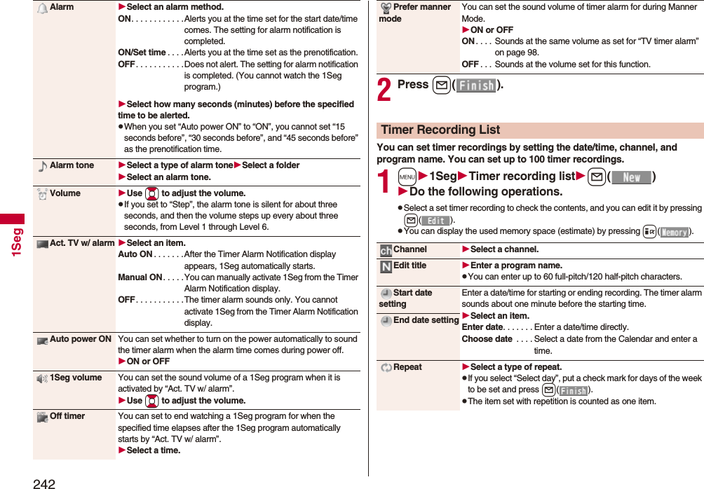 2421SegAlarm Select an alarm method.ON. . . . . . . . . . . .Alerts you at the time set for the start date/time comes. The setting for alarm notification is completed.ON/Set time . . . .Alerts you at the time set as the prenotification.OFF. . . . . . . . . . .Does not alert. The setting for alarm notification is completed. (You cannot watch the 1Seg program.)Select how many seconds (minutes) before the specified time to be alerted.pWhen you set “Auto power ON” to “ON”, you cannot set “15 seconds before”, “30 seconds before”, and “45 seconds before” as the prenotification time.Alarm tone Select a type of alarm toneSelect a folderSelect an alarm tone.Volume Use Bo to adjust the volume.pIf you set to “Step”, the alarm tone is silent for about three seconds, and then the volume steps up every about three seconds, from Level 1 through Level 6.Act. TV w/ alarm Select an item.Auto ON . . . . . . .After the Timer Alarm Notification display appears, 1Seg automatically starts.Manual ON. . . . .You can manually activate 1Seg from the Timer Alarm Notification display.OFF. . . . . . . . . . .The timer alarm sounds only. You cannot activate 1Seg from the Timer Alarm Notification display.Auto power ON You can set whether to turn on the power automatically to sound the timer alarm when the alarm time comes during power off.ON or OFF1Seg volume You can set the sound volume of a 1Seg program when it is activated by “Act. TV w/ alarm”.Use Bo to adjust the volume.Off timer You can set to end watching a 1Seg program for when the specified time elapses after the 1Seg program automatically starts by “Act. TV w/ alarm”.Select a time.2Press l().You can set timer recordings by setting the date/time, channel, and program name. You can set up to 100 timer recordings.1m1SegTimer recording listl()Do the following operations.pSelect a set timer recording to check the contents, and you can edit it by pressing l().pYou can display the used memory space (estimate) by pressing i().Prefer manner modeYou can set the sound volume of timer alarm for during Manner Mode.ON or OFFON . . . . Sounds at the same volume as set for “TV timer alarm” on page 98.OFF . . . Sounds at the volume set for this function.Timer Recording ListChannel Select a channel.Edit title Enter a program name.pYou can enter up to 60 full-pitch/120 half-pitch characters.Start date settingEnter a date/time for starting or ending recording. The timer alarm sounds about one minute before the starting time.Select an item.Enter date. . . . . . . Enter a date/time directly.Choose date . . . . Select a date from the Calendar and enter a time.End date settingRepeat Select a type of repeat.pIf you select “Select day”, put a check mark for days of the week to be set and press l().pThe item set with repetition is counted as one item.