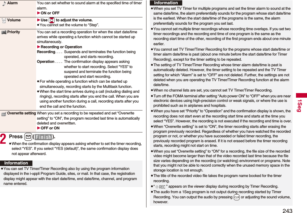 2431Seg2Press l().pWhen the confirmation display appears asking whether to set the timer recording, select “YES”. If you select “YES (default)”, the same confirmation display does not appear afterward.Alarm You can set whether to sound alarm at the specified time of timer alarm.ON or OFFVolume Use Bo to adjust the volume.pYou cannot set the volume to “Step”.Priority You can set a recording operation for when the start date/time arrives while operating a function which cannot be started up simultaneously.Recording or OperationRecording. . . . Suspends and terminates the function being operated, and starts recording.Operation . . . . The confirmation display appears asking whether to start recording. Select “YES” to suspend and terminate the function being operated and start recording.pFor while operating a function which can be started up simultaneously, recording starts by the Multitask function.pWhen the start time arrives during a call (including dialing and ringing), recording starts after you end the call. When you are using another function during a call, recording starts after you end the call and the function.Overwrite settingWhen you set a recording to be repeated and set “Overwrite setting” to “ON”, the program recorded last time is automatically deleted and overwritten.OFF or ONInformationpYou can set TV Timer/Timer Recording also by using the program information displayed in the i-αppli Program Guide, sites, or mail. In that case, the registration display might appear with the start date/time, end date/time, channel, and program name entered.pWhen you set TV Timer for multiple programs and set the timer alarm to sound at the same date/time, the alarm preferentially sounds for the program whose start date/time is the earliest. When the start date/time of the programs is the same, the alarm preferentially sounds for the program you set last.pYou cannot set multiple timer recordings whose recording time overlaps. If you set two timer recordings and the recording end time of one program is the same as the recording start time of the other, recording of the first program ends about one minute earlier.pYou cannot set TV Timer/Timer Recording for the programs whose start date/time or timer alarm date/time is past (about one minute before the start date/time for Timer Recording), except for the timer setting to be repeated.pThe setting of TV Timer/Timer Recording whose timer alarm date/time is past is automatically deleted. However, the timer setting to be repeated and the TV Timer setting for which “Alarm” is set to “OFF” are not deleted. Further, the settings are not deleted when you are operating the TV Timer/Timer Recording function at the alarm date/time.pWhen no channel lists are set, you cannot set TV Timer/Timer Recording.pTurn off the FOMA terminal after setting “Auto power ON” to “OFF” when you are near electronic devices using high-precision control or weak signals, or where the use is prohibited such as in airplanes and hospitals.pWhen you have set “Priority” to “Operation” and the confirmation display is shown, the recording does not start even at the recording start time and starts at the time you select “YES”. However, the recording is not executed if the recording end time is over.pWhen “Overwrite setting” is set to “ON”, the timer recording starts after erasing the program previously recorded. Regardless of whether you have watched the recorded program or not, or whether you have succeeded or failed timer recording, the previously recorded program is erased. If it is not erased before the timer recording starts, recording might not start on time.pWhen you set “Overwrite setting” to “ON” for a recording, the file size of the recorded video might become larger than that of the video recorded last time because the file size varies depending on the recording (or watching) environment or programs. Note that you might not be able to record correctly when the unused memory space in the storage location is not enough.pThe title of the recorded video file takes the program name booked for the timer recording.p“ ” appears on the viewer display during recording by Timer Recording.pThe audio from a 1Seg program is not output during recording started by Timer Recording. You can output the audio by pressing -r or adjusting the sound volume, however.Information