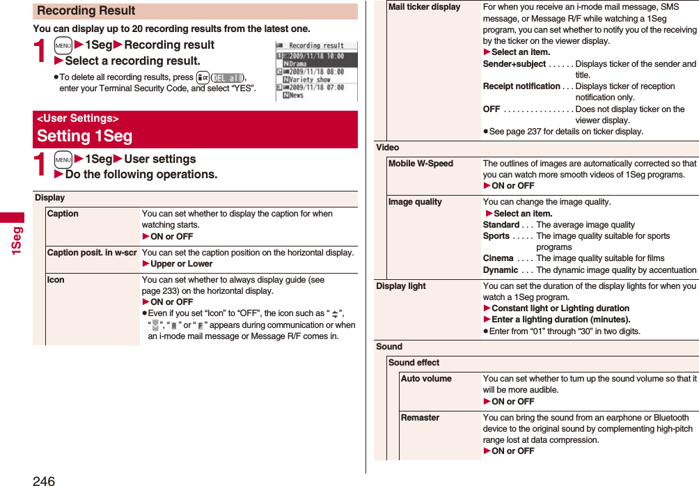 2461SegYou can display up to 20 recording results from the latest one. 1m1SegRecording resultSelect a recording result.pTo delete all recording results, press i(), enter your Terminal Security Code, and select “YES”.1m1SegUser settingsDo the following operations.Recording Result<User Settings>Setting 1SegDisplayCaption You can set whether to display the caption for when watching starts.ON or OFFCaption posit. in w-scr You can set the caption position on the horizontal display.Upper or LowerIcon You can set whether to always display guide (see page 233) on the horizontal display.ON or OFFpEven if you set “Icon” to “OFF”, the icon such as “ ”, “ ”, “ ” or “ ” appears during communication or when an i-mode mail message or Message R/F comes in. Mail ticker display For when you receive an i-mode mail message, SMS message, or Message R/F while watching a 1Seg program, you can set whether to notify you of the receiving by the ticker on the viewer display.Select an item.Sender+subject . . . . . . Displays ticker of the sender and title.Receipt notification . . . Displays ticker of reception notification only.OFF . . . . . . . . . . . . . . . . Does not display ticker on the viewer display.pSee page 237 for details on ticker display.VideoMobile W-Speed The outlines of images are automatically corrected so that you can watch more smooth videos of 1Seg programs. ON or OFFImage quality You can change the image quality. Select an item.Standard . . . The average image qualitySports . . . . . The image quality suitable for sports programsCinema . . . . The image quality suitable for filmsDynamic . . . The dynamic image quality by accentuationDisplay light You can set the duration of the display lights for when you watch a 1Seg program.Constant light or Lighting durationEnter a lighting duration (minutes).pEnter from “01” through “30” in two digits.SoundSound effectAuto volume You can set whether to turn up the sound volume so that it will be more audible.ON or OFFRemaster You can bring the sound from an earphone or Bluetooth device to the original sound by complementing high-pitch range lost at data compression.ON or OFF
