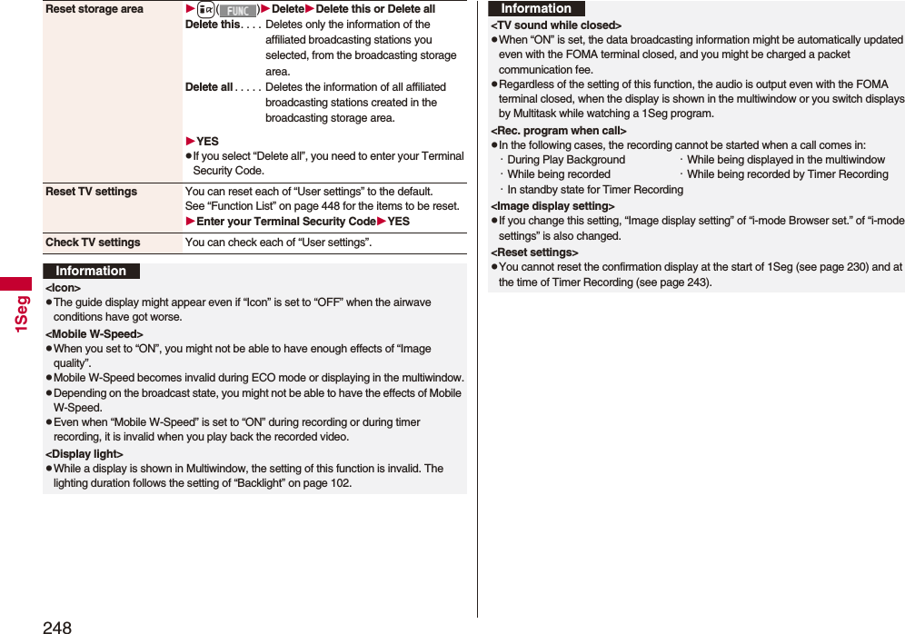2481SegReset storage area i()DeleteDelete this or Delete allDelete this. . . . Deletes only the information of the affiliated broadcasting stations you selected, from the broadcasting storage area.Delete all . . . . . Deletes the information of all affiliated broadcasting stations created in the broadcasting storage area.YESpIf you select “Delete all”, you need to enter your Terminal Security Code.Reset TV settings You can reset each of “User settings” to the default.See “Function List” on page 448 for the items to be reset.Enter your Terminal Security CodeYESCheck TV settings You can check each of “User settings”.Information<Icon>pThe guide display might appear even if “Icon” is set to “OFF” when the airwave conditions have got worse.<Mobile W-Speed>pWhen you set to “ON”, you might not be able to have enough effects of “Image quality”.pMobile W-Speed becomes invalid during ECO mode or displaying in the multiwindow.pDepending on the broadcast state, you might not be able to have the effects of Mobile W-Speed.pEven when “Mobile W-Speed” is set to “ON” during recording or during timer recording, it is invalid when you play back the recorded video.<Display light>pWhile a display is shown in Multiwindow, the setting of this function is invalid. The lighting duration follows the setting of “Backlight” on page 102.<TV sound while closed>pWhen “ON” is set, the data broadcasting information might be automatically updated even with the FOMA terminal closed, and you might be charged a packet communication fee.pRegardless of the setting of this function, the audio is output even with the FOMA terminal closed, when the display is shown in the multiwindow or you switch displays by Multitask while watching a 1Seg program.<Rec. program when call>pIn the following cases, the recording cannot be started when a call comes in:・During Play Background ・While being displayed in the multiwindow・While being recorded ・While being recorded by Timer Recording・In standby state for Timer Recording<Image display setting>pIf you change this setting, “Image display setting” of “i-mode Browser set.” of “i-mode settings” is also changed.<Reset settings>pYou cannot reset the confirmation display at the start of 1Seg (see page 230) and at the time of Timer Recording (see page 243).Information