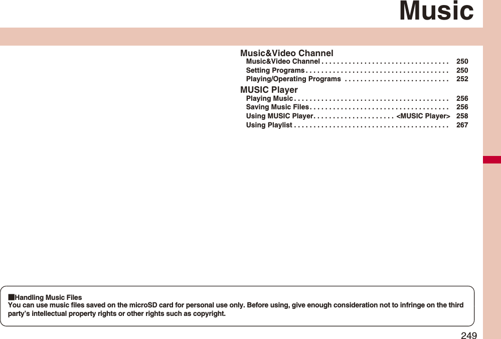 249MusicMusic&Video ChannelMusic&Video Channel . . . . . . . . . . . . . . . . . . . . . . . . . . . . . . . . . 250Setting Programs . . . . . . . . . . . . . . . . . . . . . . . . . . . . . . . . . . . . . 250Playing/Operating Programs . . . . . . . . . . . . . . . . . . . . . . . . . . . 252MUSIC PlayerPlaying Music . . . . . . . . . . . . . . . . . . . . . . . . . . . . . . . . . . . . . . . . 256Saving Music Files . . . . . . . . . . . . . . . . . . . . . . . . . . . . . . . . . . . . 256Using MUSIC Player. . . . . . . . . . . . . . . . . . . . . <MUSIC Player> 258Using Playlist . . . . . . . . . . . . . . . . . . . . . . . . . . . . . . . . . . . . . . . . 267■Handling Music FilesYou can use music files saved on the microSD card for personal use only. Before using, give enough consideration not to infringe on the third party’s intellectual property rights or other rights such as copyright.