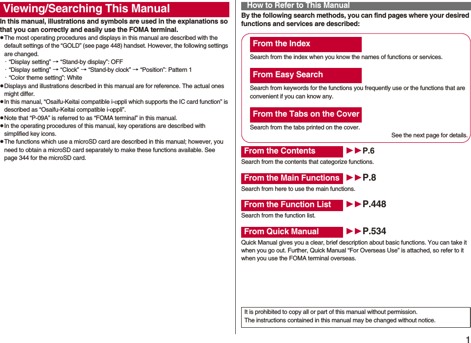 1Easy Search/Contents/PrecautionsEasy Search/Contents/PrecautionsIn this manual, illustrations and symbols are used in the explanations so that you can correctly and easily use the FOMA terminal.pThe most operating procedures and displays in this manual are described with the default settings of the “GOLD” (see page 448) handset. However, the following settings are changed.・“Display setting” → “Stand-by display”: OFF・“Display setting” → “Clock” → “Stand-by clock” → “Position”: Pattern 1・“Color theme setting”: WhitepDisplays and illustrations described in this manual are for reference. The actual ones might differ.pIn this manual, “Osaifu-Keitai compatible i-αppli which supports the IC card function” is described as “Osaifu-Keitai compatible i-αppli”.pNote that “P-09A” is referred to as “FOMA terminal” in this manual.pIn the operating procedures of this manual, key operations are described with simplified key icons.pThe functions which use a microSD card are described in this manual; however, you need to obtain a microSD card separately to make these functions available. See page 344 for the microSD card.Viewing/Searching This Manual By the following search methods, you can find pages where your desired functions and services are described:How to Refer to This ManualSearch from the index when you know the names of functions or services.Search from keywords for the functions you frequently use or the functions that are convenient if you can know any.Search from the tabs printed on the cover.See the next page for details.Search from the contents that categorize functions.Search from here to use the main functions.Search from the function list.Quick Manual gives you a clear, brief description about basic functions. You can take it when you go out. Further, Quick Manual “For Overseas Use” is attached, so refer to it when you use the FOMA terminal overseas.From the IndexFrom Easy SearchFrom the Tabs on the CoverFrom the Contents P.6From the Main Functions P.8From the Function List P.448From Quick Manual P.534It is prohibited to copy all or part of this manual without permission.The instructions contained in this manual may be changed without notice.