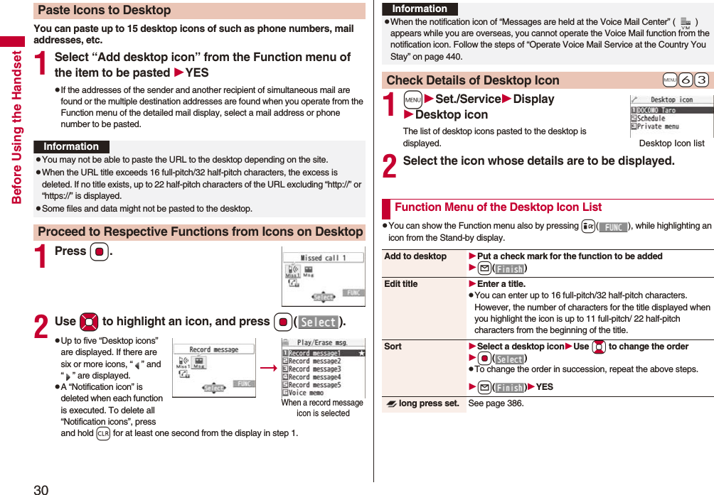 30Before Using the HandsetYou can paste up to 15 desktop icons of such as phone numbers, mail addresses, etc.1Select “Add desktop icon” from the Function menu of the item to be pasted YESpIf the addresses of the sender and another recipient of simultaneous mail are found or the multiple destination addresses are found when you operate from the Function menu of the detailed mail display, select a mail address or phone number to be pasted.1PressOo.2Use Mo to highlight an icon, and press Oo().pUp to five “Desktop icons” are displayed. If there are six or more icons, “ ” and “ ” are displayed.pA “Notification icon” is deleted when each function is executed. To delete all “Notification icons”, press and hold r for at least one second from the display in step 1.Paste Icons to DesktopInformationpYou may not be able to paste the URL to the desktop depending on the site.pWhen the URL title exceeds 16 full-pitch/32 half-pitch characters, the excess is deleted. If no title exists, up to 22 half-pitch characters of the URL excluding “http://” or “https://” is displayed.pSome files and data might not be pasted to the desktop.Proceed to Respective Functions from Icons on DesktopWhen a record message icon is selected 1mSet./ServiceDisplayDesktop iconThe list of desktop icons pasted to the desktop is displayed.2Select the icon whose details are to be displayed.pYou can show the Function menu also by pressing i( ), while highlighting an icon from the Stand-by display.InformationpWhen the notification icon of “Messages are held at the Voice Mail Center” ( ) appears while you are overseas, you cannot operate the Voice Mail function from the notification icon. Follow the steps of “Operate Voice Mail Service at the Country You Stay” on page 440.+m-6-3Check Details of Desktop IconDesktop Icon listFunction Menu of the Desktop Icon ListAdd to desktop Put a check mark for the function to be addedl()Edit title Enter a title.pYou can enter up to 16 full-pitch/32 half-pitch characters. However, the number of characters for the title displayed when you highlight the icon is up to 11 full-pitch/ 22 half-pitch characters from the beginning of the title.Sort Select a desktop iconUse Bo to change the orderOo()pTo change the order in succession, repeat the above steps.l()YESlong press set. See page 386.
