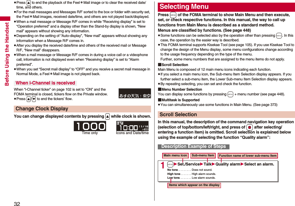 32Before Using the HandsetpPress < to end the playback of the Feel*Mail image or to clear the received date/time, and others.pFor the mail messages and Messages R/F sorted to the box or folder with security set, the Feel*Mail images, received date/time, and others are not played back/displayed.pWhen a mail message or Message R/F comes in while “Receiving display” is set to “Operation preferred” and a display other than the Stand-by display is shown, “New mail” appears without showing any information.pDepending on the setting of “Auto-display”, “New mail” appears without showing any information when a Message R/F comes in.pAfter you display the received date/time and others of the received mail or Message R/F, “New mail” disappears.pWhen a mail message or Message R/F comes in during a voice call or a videophone call, information is not displayed even when “Receiving display” is set to “Alarm preferred”.pWhen you set “Secret mail display” to “OFF” and you receive a secret mail message in Normal Mode, a Feel*Mail image is not played back.When “i-Channel ticker” on page 102 is set to “ON” and the FOMA terminal is closed, tickers flow on the Private window.pPress </> to end the tickers’ flow.You can change displayed contents by pressing < while clock is shown.When i-Channel is receivedChange Clock DisplayTime only Icons and Date/timePress m of the FOMA terminal to show Main Menu and then execute, set, or check respective functions. In this manual, the way to call up functions from Main Menu is described as a standard method.Menus are classified by functions. (See page 448)pSome functions can be selected also by the operation other than pressing m. In this case, the operation by the easier way is described.pThis FOMA terminal supports Kisekae Tool (see page 105). If you use Kisekae Tool to change the design of the Menu display, some menu configurations change according to the usage frequency depending on the type of the menu. Further, some menu numbers that are assigned to the menu items do not apply.■Scroll SelectionMain Menu is composed of 12 main menu icons indicating each function.pIf you select a main menu icon, the Sub-menu Item Selection display appears. If you further select a sub-menu item, the Lower Sub-menu Item Selection display appears. pBy repeating selecting, you can set and check the function.■Menu Number SelectionYou can display some functions by pressing m + menu number (see page 448).■Multitask is SupportedpYou can simultaneously use some functions in Main Menu. (See page 373)In this manual, the description of the command navigation key operation (selection of top/bottom/left/right, and press of Oo after selecting/entering a function item) is omitted. Scroll selection is explained below using the example of selecting the function “Quality alarm”:Selecting MenuScroll SelectionDescription Example of Steps1Main menu icon Sub-menu item Function name of lower sub-menu itemItems which appear on the displayNo tone. . . . . . . . . Does not sound.High tone. . . . . . . . High alarm sounds.Low tone. . . . . . . . Low alarm sounds.mSet./ServiceTalkQuality alarmSelect an alarm.