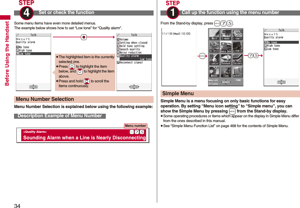 34Before Using the HandsetSome menu items have even more detailed menus.The example below shows how to set “Low tone” for “Quality alarm”.Menu Number Selection is explained below using the following example:Set or check the function4 Menu Number SelectionDescription Example of Menu Number*OopThe highlighted item is the currently selected one.pPress *Xo to highlight the item below, and *Zo to highlight the item above.pPress and hold *Bo to scroll the items continuously.Menu number <Quality Alarm> Sounding Alarm when a Line is Nearly Disconnecting +m-7-5From the Stand-by display, press m75.Simple Menu is a menu focusing on only basic functions for easy operation. By setting “Menu icon setting” to “Simple menu”, you can show the Simple Menu by pressing m from the Stand-by display.pSome operating procedures or items which appear on the display in Simple Menu differ from the ones described in this manual.pSee “Simple Menu Function List” on page 468 for the contents of Simple Menu.Call up the function using the menu number1 Simple Menu+m-7-5