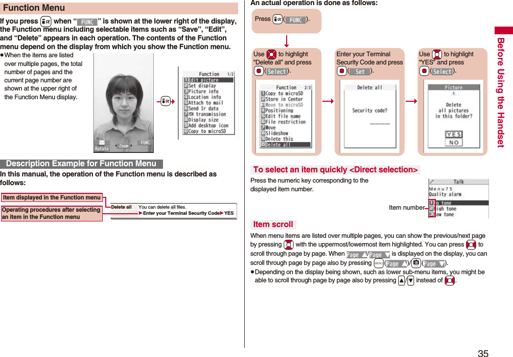 35Before Using the HandsetIf you press i when “ ” is shown at the lower right of the display, the Function menu including selectable items such as “Save”, “Edit”, and “Delete” appears in each operation. The contents of the Function menu depend on the display from which you show the Function menu.pWhen the items are listed over multiple pages, the total number of pages and the current page number are shown at the upper right of the Function Menu display.In this manual, the operation of the Function menu is described as follows:Function MenuDescription Example for Function Menu+iDelete all You can delete all files.Enter your Terminal Security CodeYES Item displayed in the Function menuOperating procedures after selecting an item in the Function menuAn actual operation is done as follows:Press the numeric key corresponding to the displayed item number.When menu items are listed over multiple pages, you can show the previous/next page by pressing Bo with the uppermost/lowermost item highlighted. You can press No to scroll through page by page. When / is displayed on the display, you can scroll through page by page also by pressing m()/c().pDepending on the display being shown, such as lower sub-menu items, you might be able to scroll through page by page also by pressing </> instead of No.To select an item quickly <Direct selection>Item scrollPress +i().Use *Mo to highlight “Delete all” and press *Oo().Enter your Terminal Security Code and press *Oo().Use *Bo to highlight “YES” and press *Oo().Item number