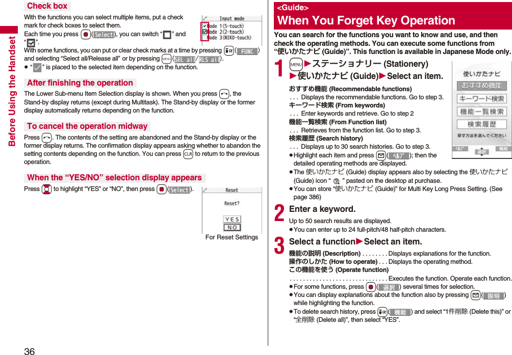 36Before Using the HandsetWith the functions you can select multiple items, put a check mark for check boxes to select them. Each time you press Oo( ), you can switch “” and “”.With some functions, you can put or clear check marks at a time by pressing i() and selecting “Select all/Release all” or by pressing m(/).p “” is placed to the selected item depending on the function.The Lower Sub-menu Item Selection display is shown. When you press h, the Stand-by display returns (except during Multitask). The Stand-by display or the former display automatically returns depending on the function.Press h. The contents of the setting are abandoned and the Stand-by display or the former display returns. The confirmation display appears asking whether to abandon the setting contents depending on the function. You can press r to return to the previous operation.Press Bo to highlight “YES” or “NO”, then press Oo().Check boxAfter finishing the operationTo cancel the operation midwayWhen the “YES/NO” selection display appearsFor Reset SettingsYou can search for the functions you want to know and use, and then check the operating methods. You can execute some functions from “使いかたナビ (Guide)”. This function is available in Japanese Mode only.1mステーショナリー (Stationery)使いかたナビ (Guide)Select an item.おすすめ機能 (Recommendable functions). . . Displays the recommendable functions. Go to step 3.キーワード検索 (From keywords). . . Enter keywords and retrieve. Go to step 2機能一覧検索 (From Function list). . . Retrieves from the function list. Go to step 3.検索履歴 (Search history). . . Displays up to 30 search histories. Go to step 3.pHighlight each item and press l( ); then the detailed operating methods are displayed.pThe 使いかたナビ (Guide) display appears also by selecting the 使いかたナビ (Guide) icon “ ” pasted on the desktop at purchase.pYou can store “使いかたナビ (Guide)” for Multi Key Long Press Setting. (See page 386)2Enter a keyword.Up to 50 search results are displayed.pYou can enter up to 24 full-pitch/48 half-pitch characters.3Select a functionSelect an item.機能の説明 (Description) . . . . . . . . Displays explanations for the function.操作のしかた (How to operate) . . . Displays the operating method.この機能を使う (Operate function). . . . . . . . . . . . . . . . . . . . . . . . . . . . . . Executes the function. Operate each function.pFor some functions, press Oo( ) several times for selection.pYou can display explanations about the function also by pressing l() while highlighting the function.pTo delete search history, press i( ) and select “1件削除 (Delete this)” or “全削除 (Delete all)”, then select “YES”.<Guide>When You Forget Key Operation