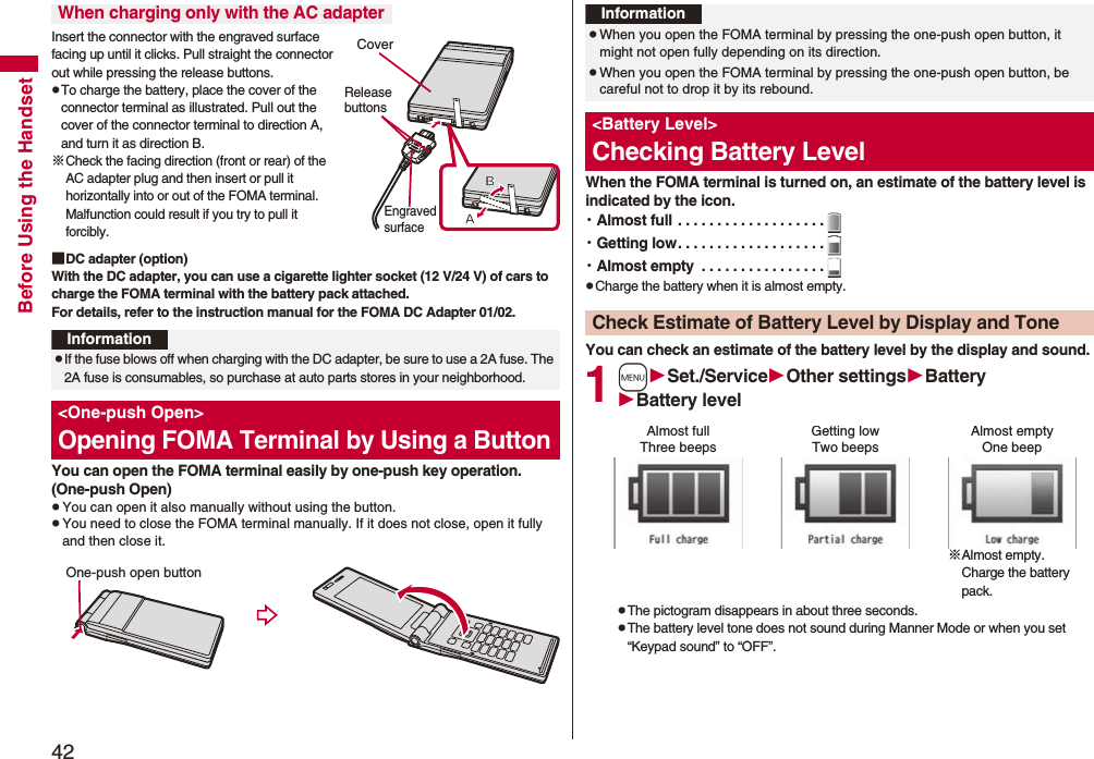 42Before Using the HandsetInsert the connector with the engraved surface facing up until it clicks. Pull straight the connector out while pressing the release buttons.pTo charge the battery, place the cover of the connector terminal as illustrated. Pull out the cover of the connector terminal to direction A, and turn it as direction B.※Check the facing direction (front or rear) of the AC adapter plug and then insert or pull it horizontally into or out of the FOMA terminal. Malfunction could result if you try to pull it forcibly.■DC adapter (option)With the DC adapter, you can use a cigarette lighter socket (12 V/24 V) of cars to charge the FOMA terminal with the battery pack attached. For details, refer to the instruction manual for the FOMA DC Adapter 01/02.You can open the FOMA terminal easily by one-push key operation. (One-push Open)pYou can open it also manually without using the button.pYou need to close the FOMA terminal manually. If it does not close, open it fully and then close it.When charging only with the AC adapterCoverRelease buttonsEngraved surfaceInformationpIf the fuse blows off when charging with the DC adapter, be sure to use a 2A fuse. The 2A fuse is consumables, so purchase at auto parts stores in your neighborhood.<One-push Open>Opening FOMA Terminal by Using a ButtonOne-push open buttonWhen the FOMA terminal is turned on, an estimate of the battery level is indicated by the icon.・Almost full . . . . . . . . . . . . . . . . . . .・Getting low. . . . . . . . . . . . . . . . . . .・Almost empty . . . . . . . . . . . . . . . .pCharge the battery when it is almost empty.You can check an estimate of the battery level by the display and sound.1mSet./ServiceOther settingsBatteryBattery levelpThe pictogram disappears in about three seconds.pThe battery level tone does not sound during Manner Mode or when you set “Keypad sound” to “OFF”.InformationpWhen you open the FOMA terminal by pressing the one-push open button, it might not open fully depending on its direction.pWhen you open the FOMA terminal by pressing the one-push open button, be careful not to drop it by its rebound.<Battery Level>Checking Battery LevelCheck Estimate of Battery Level by Display and ToneAlmost full Getting low Almost empty※Almost empty. Charge the battery pack.Three beeps Two beeps One beep