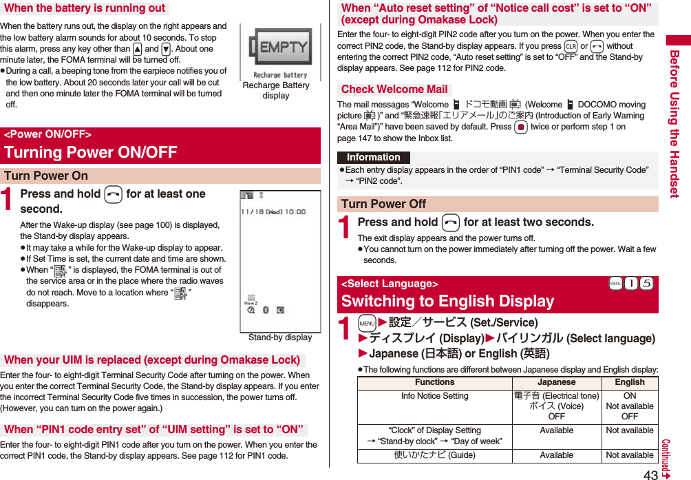 43Before Using the HandsetWhen the battery runs out, the display on the right appears and the low battery alarm sounds for about 10 seconds. To stop this alarm, press any key other than < and >. About one minute later, the FOMA terminal will be turned off.pDuring a call, a beeping tone from the earpiece notifies you of the low battery. About 20 seconds later your call will be cut and then one minute later the FOMA terminal will be turned off.1Press and hold h for at least one second.After the Wake-up display (see page 100) is displayed, the Stand-by display appears.pIt may take a while for the Wake-up display to appear.pIf Set Time is set, the current date and time are shown.pWhen “ ” is displayed, the FOMA terminal is out of the service area or in the place where the radio waves do not reach. Move to a location where “ ” disappears.Enter the four- to eight-digit Terminal Security Code after turning on the power. When you enter the correct Terminal Security Code, the Stand-by display appears. If you enter the incorrect Terminal Security Code five times in succession, the power turns off. (However, you can turn on the power again.)Enter the four- to eight-digit PIN1 code after you turn on the power. When you enter the correct PIN1 code, the Stand-by display appears. See page 112 for PIN1 code.When the battery is running outRecharge Battery display<Power ON/OFF>Turning Power ON/OFFTurn Power OnStand-by displayWhen your UIM is replaced (except during Omakase Lock)When “PIN1 code entry set” of “UIM setting” is set to “ON”Enter the four- to eight-digit PIN2 code after you turn on the power. When you enter the correct PIN2 code, the Stand-by display appears. If you press r or h without entering the correct PIN2 code, “Auto reset setting” is set to “OFF” and the Stand-by display appears. See page 112 for PIN2 code.The mail messages “Welcome ドコモ動画 (Welcome DOCOMO moving picture )” and “緊急速報「エリアメール」のご案内 (Introduction of Early Warning “Area Mail”)” have been saved by default. Press Oo twice or perform step 1 on page 147 to show the Inbox list.1Press and hold h for at least two seconds.The exit display appears and the power turns off.pYou cannot turn on the power immediately after turning off the power. Wait a few seconds.1m設定/サービス (Set./Service)ディスプレイ (Display)バイリンガル (Select language)Japanese (日本語) or English (英語)pThe following functions are different between Japanese display and English display:When “Auto reset setting” of “Notice call cost” is set to “ON” (except during Omakase Lock)Check Welcome MailInformationpEach entry display appears in the order of “PIN1 code” → “Terminal Security Code” → “PIN2 code”.Turn Power Off+m-1-5<Select Language>Switching to English DisplayFunctions Japanese EnglishInfo Notice Setting 電子音 (Electrical tone)ボイス (Voice)OFFONNot availableOFF“Clock” of Display Setting→ “Stand-by clock” → “Day of week” Available Not available使いかたナビ (Guide) Available Not available
