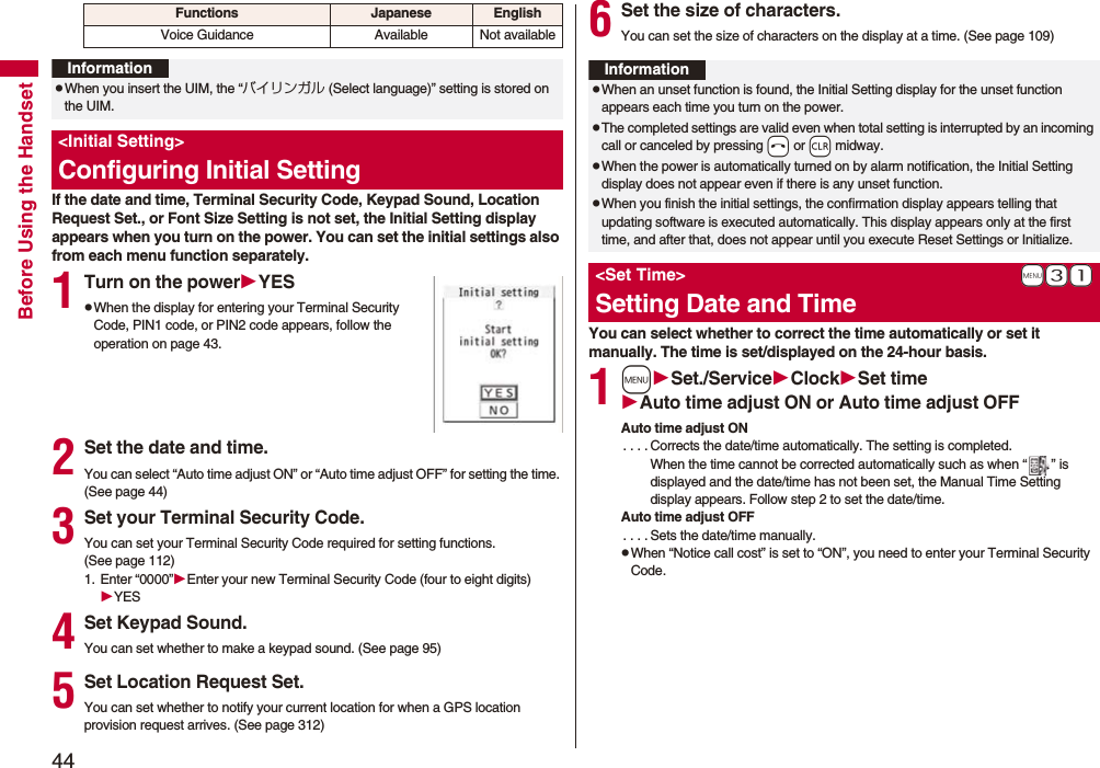 44Before Using the HandsetIf the date and time, Terminal Security Code, Keypad Sound, Location Request Set., or Font Size Setting is not set, the Initial Setting display appears when you turn on the power. You can set the initial settings also from each menu function separately.1Turn on the powerYESpWhen the display for entering your Terminal Security Code, PIN1 code, or PIN2 code appears, follow the operation on page 43.2Set the date and time.You can select “Auto time adjust ON” or “Auto time adjust OFF” for setting the time. (See page 44)3Set your Terminal Security Code.You can set your Terminal Security Code required for setting functions. (See page 112)1. Enter “0000”Enter your new Terminal Security Code (four to eight digits)YES4Set Keypad Sound.You can set whether to make a keypad sound. (See page 95)5Set Location Request Set.You can set whether to notify your current location for when a GPS location provision request arrives. (See page 312)Voice Guidance Available Not availableFunctions Japanese EnglishInformationpWhen you insert the UIM, the “バイリンガル (Select language)” setting is stored on the UIM.<Initial Setting>Configuring Initial Setting6Set the size of characters.You can set the size of characters on the display at a time. (See page 109)You can select whether to correct the time automatically or set it manually. The time is set/displayed on the 24-hour basis.1mSet./ServiceClockSet timeAuto time adjust ON or Auto time adjust OFFAuto time adjust ON. . . . Corrects the date/time automatically. The setting is completed.When the time cannot be corrected automatically such as when “ ” is displayed and the date/time has not been set, the Manual Time Setting display appears. Follow step 2 to set the date/time.Auto time adjust OFF. . . . Sets the date/time manually.pWhen “Notice call cost” is set to “ON”, you need to enter your Terminal Security Code.InformationpWhen an unset function is found, the Initial Setting display for the unset function appears each time you turn on the power.pThe completed settings are valid even when total setting is interrupted by an incoming call or canceled by pressing -h or -r midway.pWhen the power is automatically turned on by alarm notification, the Initial Setting display does not appear even if there is any unset function.pWhen you finish the initial settings, the confirmation display appears telling that updating software is executed automatically. This display appears only at the first time, and after that, does not appear until you execute Reset Settings or Initialize.+m-3-1<Set Time>Setting Date and Time