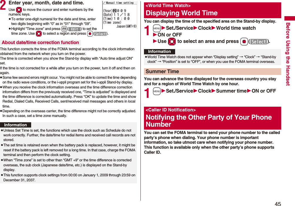 45Before Using the Handset2Enter year, month, date and time.Use Mo to move the cursor and enter numbers by the numeric keys.pTo enter one-digit numeral for the date and time, enter two digits beginning with “0” as in “01” through “09”.pHighlight “Time zone” and press l( ) to set the time zone. Use Mo to select a region and press Oo().This function corrects the time of the FOMA terminal according to the clock information obtained from the network when you turn on the power. The time is corrected when you show the Stand-by display with “Auto time adjust ON” set. If the time is not corrected for a while after you turn on the power, turn it off and then on again.pSome few second errors might occur. You might not be able to correct the time depending on the radio wave conditions, or the i-αppli program set for the i-αppli Stand-by display.pWhen you receive the clock information overseas and the time difference correction information differs from the previously received one, “Time is adjusted” is displayed and the time difference is corrected automatically. Press “OK” to update the time and show Redial, Dialed Calls, Received Calls, sent/received mail messages and others in local time.pDepending on the overseas carrier, the time difference might not be correctly adjusted. In such a case, set a time zone manually.About date/time correction functionInformationpUnless Set Time is set, the functions which use the clock such as Schedule do not work correctly. Further, the date/time for redial items and received call records are not stored.pThe set time is retained even when the battery pack is replaced, however, it might be reset if the battery pack is left removed for a long time. In that case, charge the FOMA terminal and then perform the clock setting.pWhen “Time zone” is set to other than “GMT +9” or the time difference is corrected overseas, the sub clock (Japanese date/time, etc.) is displayed on the Stand-by display.pThis function supports clock settings from 00:00 on January 1, 2009 through 23:59 on December 31, 2037.You can display the time of the specified area on the Stand-by display.1mSet./ServiceClockWorld time watchON or OFFUse Mo to select an area and press Oo().You can advance the time displayed for the overseas country you stay and for a region of World Time Watch by one hour.1mSet./ServiceClockSummer timeON or OFFYou can set the FOMA terminal to send your phone number to the called party’s phone when dialing. Your phone number is important information, so take utmost care when notifying your phone number. This function is available only when the other party’s phone supports Caller ID.<World Time Watch>Displaying World TimeInformationpWorld Time Watch does not appear when “Display setting” → “Clock” → “Stand-by clock” → “Position” is set to “OFF”, or when you use the FOMA terminal overseas.Summer Time<Caller ID Notification>Notifying the Other Party of Your Phone Number