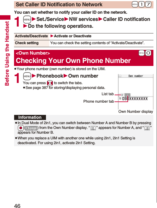 46Before Using the HandsetYou can set whether to notify your caller ID on the network.1mSet./ServiceNW servicesCaller ID notificationDo the following operations.pYour phone number (own number) is stored on the UIM.1mPhonebookOwn numberYou can press No to switch the tabs.pSee page 387 for storing/displaying personal data.+m-1-7Set Caller ID Notification to NetworkActivate/Deactivate Activate or DeactivateCheck setting You can check the setting contents of “Activate/Deactivate”.+m-0<Own Number>Checking Your Own Phone NumberOwn Number displayPhone number tabList tabInformationpIn Dual Mode of 2in1, you can switch between Number A and Number B by pressing *Oo( ) from the Own Number display. “ ” appears for Number A, and “ ” appears for Number B.pWhen you replace a UIM with another one while using 2in1, 2in1 Setting is deactivated. For using 2in1, activate 2in1 Setting.