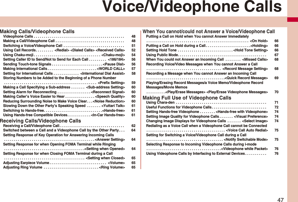47Voice/Videophone CallsMaking Calls/Videophone CallsVideophone Calls . . . . . . . . . . . . . . . . . . . . . . . . . . . . . . . . . . . . . . . . . . . . . . 48Making a Call/Videophone Call . . . . . . . . . . . . . . . . . . . . . . . . . . . . . . . . . . . 48Switching a Voice/Videophone Call . . . . . . . . . . . . . . . . . . . . . . . . . . . . . . . 51Using Call Records. . . . . . . . . <Redial> <Dialed Calls> <Received Calls> 52Using Chaku-moji . . . . . . . . . . . . . . . . . . . . . . . . . . . . . . . . . . <Chaku-moji> 54Setting Caller ID to Send/Not to Send for Each Call . . . . . . . . . <186/184> 56Sending Touch-tone Signals . . . . . . . . . . . . . . . . . . . . . . . . . . <Pause Dial> 56Making International Calls . . . . . . . . . . . . . . . . . . . . . . . . . <WORLD CALL> 57Setting for International Calls . . . . . . . . . . . . . <International Dial Assist> 58Storing Numbers to be Added to the Beginning of a Phone Number . . . . . . . . . . . . . . . . . . . . . . . . . . . . . . . . . . . . . . . . . . . . . . . <Prefix Setting> 59Making a Call Specifying a Sub-address . . . . . . . <Sub-address Setting> 60Setting Alarm for Reconnecting . . . . . . . . . . . . . . . . . <Reconnect Signal> 60Making Caller’s Voice Easier to Hear . . . . . . . . . . . . . . . <Speech Quality> 60Reducing Surrounding Noise to Make Voice Clear . . . <Noise Reduction> 60Slowing Down the Other Party’s Speaking Speed . . . . . . . <Yuttari Talk> 61Switching to Hands-free. . . . . . . . . . . . . . . . . . . . . . . . . . . . . .<Hands-free> 61Using Hands-free Compatible Devices. . . . . . . . . . . . <In-Car Hands-free> 61Receiving Calls/Videophone CallsReceiving a Call/Videophone Call . . . . . . . . . . . . . . . . . . . . . . . . . . . . . . . . . 62Switched between a Call and a Videophone Call by the Other Party. . . 64Setting Response of Key Operation for Answering Incoming Calls . . . . . . . . . . . . . . . . . . . . . . . . . . . . . . . . . . . . . . . . . . . . . . <Answer Setting> 64Setting Response for when Opening FOMA Terminal while Ringing . . . . . . . . . . . . . . . . . . . . . . . . . . . . . . . . . . . . . . . . .<Setting when Opened> 64Setting Response for when Closing FOMA Terminal during a Call . . . . . . . . . . . . . . . . . . . . . . . . . . . . . . . . . . . . . . . . . <Setting when Closed> 65Adjusting Earpiece Volume . . . . . . . . . . . . . . . . . . . . . . . . . . . . . <Volume> 65Adjusting Ring Volume . . . . . . . . . . . . . . . . . . . . . . . . . . . . <Ring Volume> 65When You cannot/could not Answer a Voice/Videophone CallPutting a Call on Hold when You cannot Answer Immediately. . . . . . . . . . . . . . . . . . . . . . . . . . . . . . . . . . . . . . . . . . . . . . . . . . . . <On Hold> 66Putting a Call on Hold during a Call. . . . . . . . . . . . . . . . . . . . . . .<Holding> 66Setting Hold Tone . . . . . . . . . . . . . . . . . . . . . . . . . . . . <Hold Tone Setting> 66Using Public Mode. . . . . . . . . . . . . . . . . . . . . . . . . . . . . . . . . . . . . . . . . . . . . 67When You could not Answer an Incoming Call . . . . . . . . <Missed Calls> 68Recording Voice/Video Messages when You cannot Answer a Call. . . . . . . . . . . . . . . . . . . . . . . . . . . . . . . . . . . . . . <Record Message Setting> 68Recording a Message when You cannot Answer an Incoming Call. . . . . . . . . . . . . . . . . . . . . . . . . . . . . . . . . . . . . . . .<Quick Record Message> 69Playing/Erasing Record Messages/a Voice Memo/Videophone Record Messages/Movie Memos. . . . . . . . . .<Play/Erase Messages> <Play/Erase Videophone Messages> 70Making Full Use of Videophone CallsUsing Chara-den . . . . . . . . . . . . . . . . . . . . . . . . . . . . . . . . . . . . . . . . . . . . . . 71Useful Functions for Videophone Calls. . . . . . . . . . . . . . . . . . . . . . . . . . . . 72Setting Hands-free Videophone . . . . . . . . <Hands-free with Videophone> 74Setting Image Quality for Videophone Calls . . . . . . . <Visual Preference> 74Changing Image Displays for Videophone Calls . . . . . . . <Select Image> 74Redialing as a Voice Call when a Videophone Call cannot be Connected. . . . . . . . . . . . . . . . . . . . . . . . . . . . . . . . . . . . . . . . <Voice Call Auto Redial> 75Setting for Switching a Voice/Videophone Call during a Call. . . . . . . . . . . . . . . . . . . . . . . . . . . . . . . . . . . . . . . <Notify Switchable Mode> 75Selecting Response to Incoming Videophone Calls during i-mode. . . . . . . . . . . . . . . . . . . . . . . . . . . . . . . . . . . . . . <Videophone while Packet> 76Using Videophone Calls by Interfacing to External Devices . . . . . . . . . . . 76