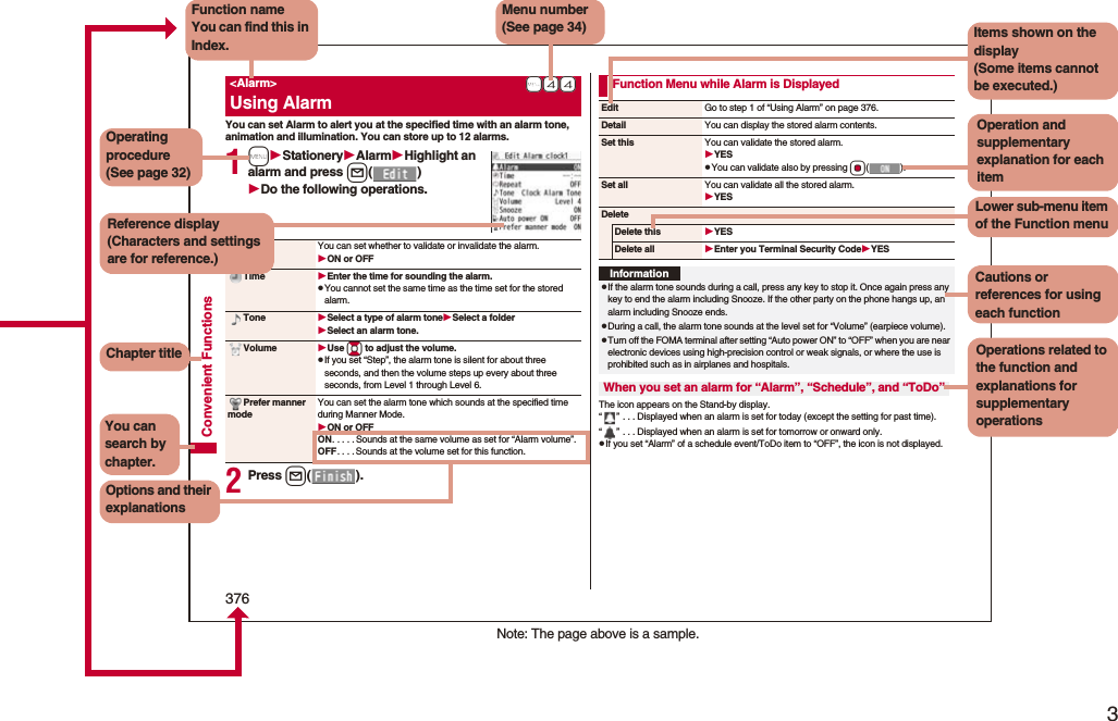 3Easy Search/Contents/Precautions376Convenient FunctionsYou can set Alarm to alert you at the specified time with an alarm tone, animation and illumination. You can store up to 12 alarms.1mStationeryAlarmHighlight an alarm and press l()Do the following operations.2Press l().+m-4-4<Alarm>Using AlarmAlarm You can set whether to validate or invalidate the alarm.ON or OFFTime Enter the time for sounding the alarm.pYou cannot set the same time as the time set for the stored alarm.Tone Select a type of alarm toneSelect a folderSelect an alarm tone.Volume Use Bo to adjust the volume.pIf you set “Step”, the alarm tone is silent for about three seconds, and then the volume steps up every about three seconds, from Level 1 through Level 6.Prefer manner modeYou can set the alarm tone which sounds at the specified time during Manner Mode.ON or OFFON. . . . . Sounds at the same volume as set for “Alarm volume”.OFF. . . . Sounds at the volume set for this function.The icon appears on the Stand-by display.“” . . . Displayed when an alarm is set for today (except the setting for past time).“” . . . Displayed when an alarm is set for tomorrow or onward only.pIf you set “Alarm” of a schedule event/ToDo item to “OFF”, the icon is not displayed.Function Menu while Alarm is DisplayedEdit Go to step 1 of “Using Alarm” on page 376.Detail You can display the stored alarm contents.Set this You can validate the stored alarm.YESpYou can validate also by pressing Oo().Set all You can validate all the stored alarm.YESDeleteDelete this YESDelete all Enter you Terminal Security CodeYESInformationpIf the alarm tone sounds during a call, press any key to stop it. Once again press any key to end the alarm including Snooze. If the other party on the phone hangs up, an alarm including Snooze ends.pDuring a call, the alarm tone sounds at the level set for “Volume” (earpiece volume).pTurn off the FOMA terminal after setting “Auto power ON” to “OFF” when you are near electronic devices using high-precision control or weak signals, or where the use is prohibited such as in airplanes and hospitals.When you set an alarm for “Alarm”, “Schedule”, and “ToDo”Note: The page above is a sample.Menu number(See page 34)Function nameYou can find this in Index.Operating procedure(See page 32)Reference display (Characters and settings are for reference.)Options and their explanationsItems shown on the display(Some items cannot be executed.)Operation and supplementary explanation for each itemOperations related to the function and explanations for supplementary operationsChapter titleYou can search by chapter.Cautions or references for using each functionLower sub-menu item of the Function menu
