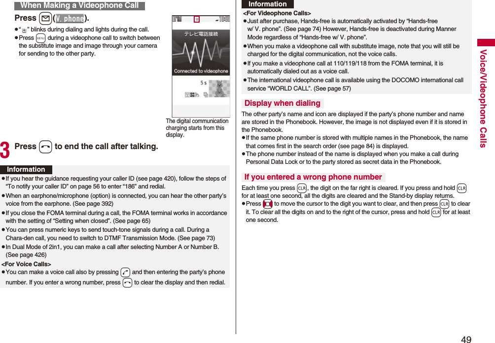 49Voice/Videophone CallsPress l().p“ ” blinks during dialing and lights during the call.pPress m during a videophone call to switch between the substitute image and image through your camera for sending to the other party.3Press h to end the call after talking.When Making a Videophone CallThe digital communication charging starts from this display.InformationpIf you hear the guidance requesting your caller ID (see page 420), follow the steps of “To notify your caller ID” on page 56 to enter “186” and redial.pWhen an earphone/microphone (option) is connected, you can hear the other party’s voice from the earphone. (See page 392)pIf you close the FOMA terminal during a call, the FOMA terminal works in accordance with the setting of “Setting when closed”. (See page 65)pYou can press numeric keys to send touch-tone signals during a call. During a Chara-den call, you need to switch to DTMF Transmission Mode. (See page 73)pIn Dual Mode of 2in1, you can make a call after selecting Number A or Number B. (See page 426)<For Voice Calls>pYou can make a voice call also by pressing -d and then entering the party’s phone number. If you enter a wrong number, press -h to clear the display and then redial.The other party’s name and icon are displayed if the party’s phone number and name are stored in the Phonebook. However, the image is not displayed even if it is stored in the Phonebook.pIf the same phone number is stored with multiple names in the Phonebook, the name that comes first in the search order (see page 84) is displayed.pThe phone number instead of the name is displayed when you make a call during Personal Data Lock or to the party stored as secret data in the Phonebook.Each time you press r, the digit on the far right is cleared. If you press and hold r for at least one second, all the digits are cleared and the Stand-by display returns.pPress No to move the cursor to the digit you want to clear, and then press r to clear it. To clear all the digits on and to the right of the cursor, press and hold r for at least one second.<For Videophone Calls>pJust after purchase, Hands-free is automatically activated by “Hands-free w/ V. phone”. (See page 74) However, Hands-free is deactivated during Manner Mode regardless of “Hands-free w/ V. phone”.pWhen you make a videophone call with substitute image, note that you will still be charged for the digital communication, not the voice calls.pIf you make a videophone call at 110/119/118 from the FOMA terminal, it is automatically dialed out as a voice call.pThe international videophone call is available using the DOCOMO international call service “WORLD CALL”. (See page 57)Display when dialingIf you entered a wrong phone numberInformation