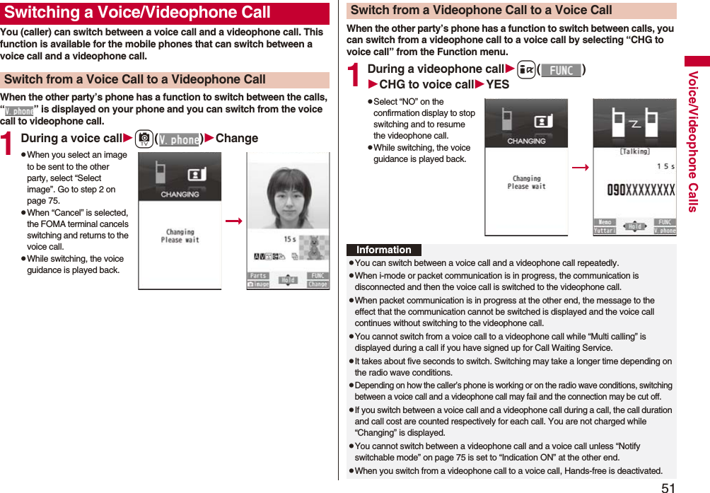 51Voice/Videophone CallsYou (caller) can switch between a voice call and a videophone call. This function is available for the mobile phones that can switch between a voice call and a videophone call.When the other party’s phone has a function to switch between the calls, “ ” is displayed on your phone and you can switch from the voice call to videophone call.1During a voice callc()ChangepWhen you select an image to be sent to the other party, select “Select image”. Go to step 2 on page 75.pWhen “Cancel” is selected, the FOMA terminal cancels switching and returns to the voice call.pWhile switching, the voice guidance is played back.Switching a Voice/Videophone CallSwitch from a Voice Call to a Videophone CallWhen the other party’s phone has a function to switch between calls, you can switch from a videophone call to a voice call by selecting “CHG to voice call” from the Function menu.1During a videophone calli()CHG to voice callYESpSelect “NO” on the confirmation display to stop switching and to resume the videophone call.pWhile switching, the voice guidance is played back.Switch from a Videophone Call to a Voice CallInformationpYou can switch between a voice call and a videophone call repeatedly.pWhen i-mode or packet communication is in progress, the communication is disconnected and then the voice call is switched to the videophone call.pWhen packet communication is in progress at the other end, the message to the effect that the communication cannot be switched is displayed and the voice call continues without switching to the videophone call.pYou cannot switch from a voice call to a videophone call while “Multi calling” is displayed during a call if you have signed up for Call Waiting Service.pIt takes about five seconds to switch. Switching may take a longer time depending on the radio wave conditions.pDepending on how the caller’s phone is working or on the radio wave conditions, switching between a voice call and a videophone call may fail and the connection may be cut off.pIf you switch between a voice call and a videophone call during a call, the call duration and call cost are counted respectively for each call. You are not charged while “Changing” is displayed.pYou cannot switch between a videophone call and a voice call unless “Notify switchable mode” on page 75 is set to “Indication ON” at the other end.pWhen you switch from a videophone call to a voice call, Hands-free is deactivated.