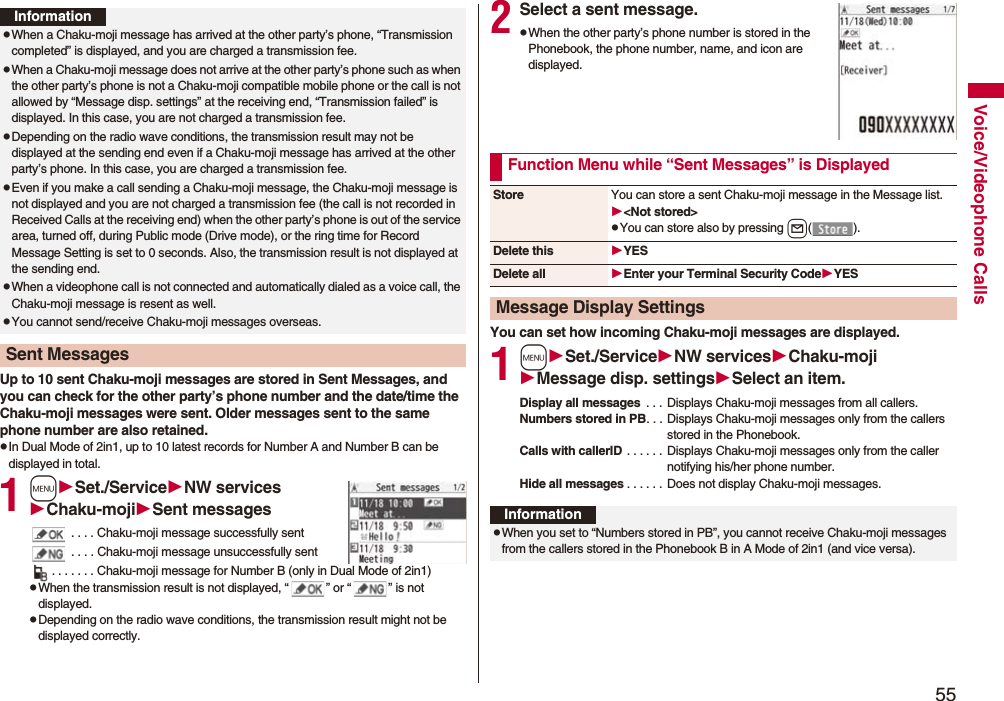 55Voice/Videophone CallsUp to 10 sent Chaku-moji messages are stored in Sent Messages, and you can check for the other party’s phone number and the date/time the Chaku-moji messages were sent. Older messages sent to the same phone number are also retained.pIn Dual Mode of 2in1, up to 10 latest records for Number A and Number B can be displayed in total.1mSet./ServiceNW servicesChaku-mojiSent messages . . . . Chaku-moji message successfully sent . . . . Chaku-moji message unsuccessfully sent. . . . . . . Chaku-moji message for Number B (only in Dual Mode of 2in1)pWhen the transmission result is not displayed, “ ” or “ ” is not displayed.pDepending on the radio wave conditions, the transmission result might not be displayed correctly.InformationpWhen a Chaku-moji message has arrived at the other party’s phone, “Transmission completed” is displayed, and you are charged a transmission fee. pWhen a Chaku-moji message does not arrive at the other party’s phone such as when the other party’s phone is not a Chaku-moji compatible mobile phone or the call is not allowed by “Message disp. settings” at the receiving end, “Transmission failed” is displayed. In this case, you are not charged a transmission fee.pDepending on the radio wave conditions, the transmission result may not be displayed at the sending end even if a Chaku-moji message has arrived at the other party’s phone. In this case, you are charged a transmission fee.pEven if you make a call sending a Chaku-moji message, the Chaku-moji message is not displayed and you are not charged a transmission fee (the call is not recorded in Received Calls at the receiving end) when the other party’s phone is out of the service area, turned off, during Public mode (Drive mode), or the ring time for Record Message Setting is set to 0 seconds. Also, the transmission result is not displayed at the sending end.pWhen a videophone call is not connected and automatically dialed as a voice call, the Chaku-moji message is resent as well.pYou cannot send/receive Chaku-moji messages overseas.Sent Messages2Select a sent message.pWhen the other party’s phone number is stored in the Phonebook, the phone number, name, and icon are displayed.You can set how incoming Chaku-moji messages are displayed.1mSet./ServiceNW servicesChaku-mojiMessage disp. settingsSelect an item.Display all messages . . . Displays Chaku-moji messages from all callers.Numbers stored in PB. . . Displays Chaku-moji messages only from the callers stored in the Phonebook.Calls with callerID . . . . . . Displays Chaku-moji messages only from the caller notifying his/her phone number.Hide all messages . . . . . . Does not display Chaku-moji messages.Function Menu while “Sent Messages” is DisplayedStore You can store a sent Chaku-moji message in the Message list.<Not stored>pYou can store also by pressing l().Delete this YESDelete all Enter your Terminal Security CodeYESMessage Display SettingsInformationpWhen you set to “Numbers stored in PB”, you cannot receive Chaku-moji messages from the callers stored in the Phonebook B in A Mode of 2in1 (and vice versa).