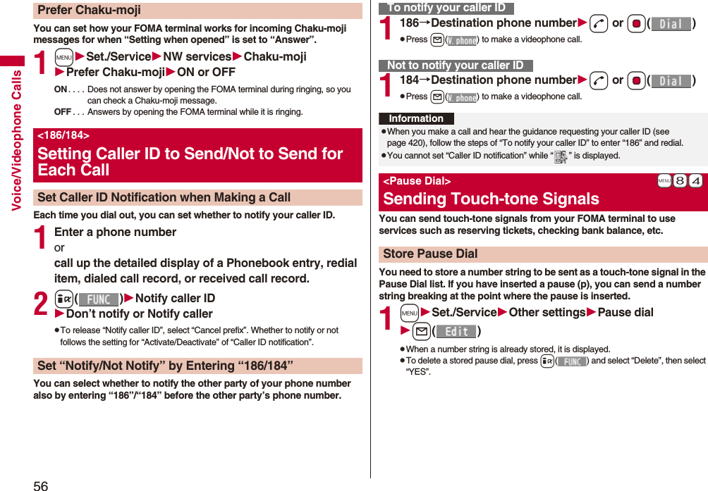56Voice/Videophone CallsYou can set how your FOMA terminal works for incoming Chaku-moji messages for when “Setting when opened” is set to “Answer”.1mSet./ServiceNW servicesChaku-mojiPrefer Chaku-mojiON or OFFON . . . . Does not answer by opening the FOMA terminal during ringing, so you can check a Chaku-moji message.OFF . . . Answers by opening the FOMA terminal while it is ringing.Each time you dial out, you can set whether to notify your caller ID.1Enter a phone numberorcall up the detailed display of a Phonebook entry, redial item, dialed call record, or received call record.2i()Notify caller IDDon’t notify or Notify callerpTo release “Notify caller ID”, select “Cancel prefix”. Whether to notify or not follows the setting for “Activate/Deactivate” of “Caller ID notification”.You can select whether to notify the other party of your phone number also by entering “186”/“184” before the other party’s phone number.Prefer Chaku-moji<186/184>Setting Caller ID to Send/Not to Send for Each CallSet Caller ID Notification when Making a CallSet “Notify/Not Notify” by Entering “186/184”1186→Destination phone numberd or Oo()pPress l( ) to make a videophone call.1184→Destination phone numberd or Oo()pPress l( ) to make a videophone call.You can send touch-tone signals from your FOMA terminal to use services such as reserving tickets, checking bank balance, etc.You need to store a number string to be sent as a touch-tone signal in the Pause Dial list. If you have inserted a pause (p), you can send a number string breaking at the point where the pause is inserted.1mSet./ServiceOther settingsPause diall()pWhen a number string is already stored, it is displayed.pTo delete a stored pause dial, press i( ) and select “Delete”, then select “YES”.To notify your caller IDNot to notify your caller IDInformationpWhen you make a call and hear the guidance requesting your caller ID (see page 420), follow the steps of “To notify your caller ID” to enter “186” and redial.pYou cannot set “Caller ID notification” while “ ” is displayed.+m-8-4<Pause Dial>Sending Touch-tone SignalsStore Pause Dial