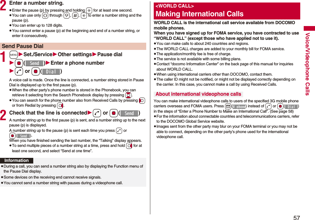 57Voice/Videophone Calls2Enter a number string.pEnter the pause (p) by pressing and holding a for at least one second.pYou can use only 0 through 9, s, a to enter a number string and the pause (p).pYou can enter up to 128 digits.pYou cannot enter a pause (p) at the beginning and end of a number string, or enter it consecutively.1mSet./ServiceOther settingsPause dialOo()Enter a phone numberd or Oo()A voice call is made. Once the line is connected, a number string stored in Pause Dial is displayed up to the first pause (p).pWhen the other party’s phone number is stored in the Phonebook, you can retrieve it selecting from the Search Phonebook display by pressing Bo.pYou can search for the phone number also from Received Calls by pressing Co or from Redial by pressing Vo.2Check that the line is connectedd or Oo()A number string up to the first pause (p) is sent, and a number string up to the next pause (p) is displayed.A number string up to the pause (p) is sent each time you press d or Oo().When you have finished sending the last number, the “Talking” display appears.pTo send multiple pieces of a number string at a time, press and hold Vo for at least one second, and select “Send at one time”.Send Pause DialInformationpDuring a call, you can send a number string also by displaying the Function menu of the Pause Dial display.pSome devices on the receiving end cannot receive signals.pYou cannot send a number string with pauses during a videophone call.WORLD CALL is the international call service available from DOCOMO mobile phones.When you have signed up for FOMA service, you have contracted to use “WORLD CALL” (except those who have applied not to use it).pYou can make calls to about 240 countries and regions.pThe WORLD CALL charges are added to your monthly bill for FOMA service.pThe application/monthly fee is free of charge.pThe service is not available with some billing plans.pContact “docomo Information Center” on the back page of this manual for inquiries about WORLD CALL.pWhen using international carriers other than DOCOMO, contact them.pThe caller ID might not be notified, or might not be displayed correctly depending on the carrier. In this case, you cannot make a call by using Received Calls.You can make international videophone calls to users of the specified 3G mobile phone carriers overseas and FOMA users. Press l( ) instead of d or Oo() in the steps of “Enter a Phone Number to Make an International Call”. (See page 58)pFor the information about connectable countries and telecommunications carriers, refer to the DOCOMO Global Service website.pImages sent from the other party may blur on your FOMA terminal or you may not be able to connect, depending on the other party’s phone used for the international videophone call.<WORLD CALL>Making International CallsAbout international videophone calls