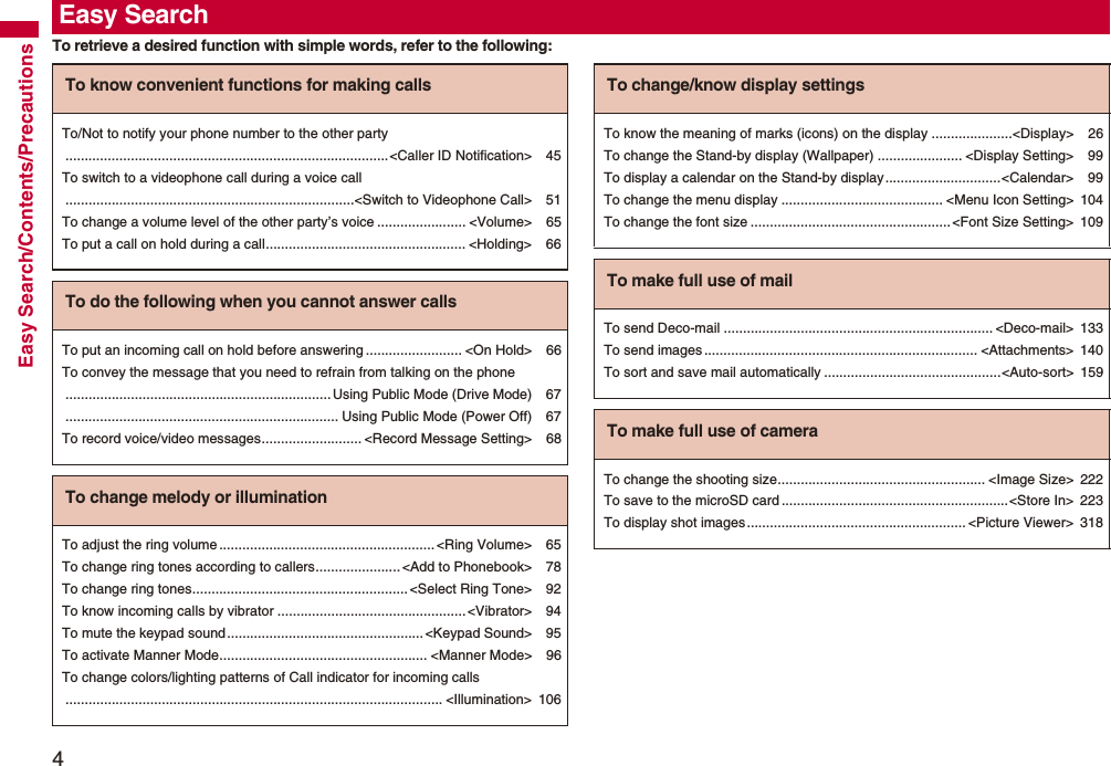 4Easy Search/Contents/PrecautionsTo retrieve a desired function with simple words, refer to the following:Easy SearchTo know convenient functions for making callsTo/Not to notify your phone number to the other party....................................................................................<Caller ID Notification> 45To switch to a videophone call during a voice call...........................................................................<Switch to Videophone Call> 51To change a volume level of the other party’s voice ....................... <Volume> 65To put a call on hold during a call.................................................... <Holding> 66To do the following when you cannot answer callsTo put an incoming call on hold before answering ......................... <On Hold> 66To convey the message that you need to refrain from talking on the phone.....................................................................Using Public Mode (Drive Mode) 67....................................................................... Using Public Mode (Power Off) 67To record voice/video messages.......................... <Record Message Setting> 68To change melody or illuminationTo adjust the ring volume........................................................<Ring Volume> 65To change ring tones according to callers...................... <Add to Phonebook> 78To change ring tones........................................................ <Select Ring Tone> 92To know incoming calls by vibrator .................................................<Vibrator> 94To mute the keypad sound...................................................<Keypad Sound> 95To activate Manner Mode...................................................... <Manner Mode> 96To change colors/lighting patterns of Call indicator for incoming calls.................................................................................................. <Illumination> 106To change/know display settingsTo know the meaning of marks (icons) on the display .....................<Display> 26To change the Stand-by display (Wallpaper) ...................... <Display Setting> 99To display a calendar on the Stand-by display..............................<Calendar> 99To change the menu display .......................................... <Menu Icon Setting> 104To change the font size ....................................................<Font Size Setting> 109To make full use of mailTo send Deco-mail ...................................................................... <Deco-mail> 133To send images ....................................................................... <Attachments> 140To sort and save mail automatically ..............................................<Auto-sort> 159To make full use of cameraTo change the shooting size...................................................... <Image Size> 222To save to the microSD card ...........................................................<Store In> 223To display shot images......................................................... <Picture Viewer> 318