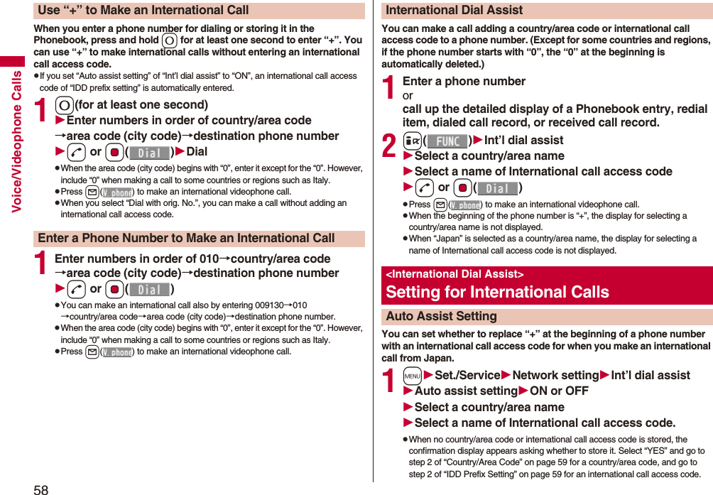58Voice/Videophone CallsWhen you enter a phone number for dialing or storing it in the Phonebook, press and hold 0 for at least one second to enter “+”. You can use “+” to make international calls without entering an international call access code.pIf you set “Auto assist setting” of “Int’l dial assist” to “ON”, an international call access code of “IDD prefix setting” is automatically entered.10(for at least one second)Enter numbers in order of country/area code→area code (city code)→destination phone numberd or Oo()DialpWhen the area code (city code) begins with “0”, enter it except for the “0”. However, include “0” when making a call to some countries or regions such as Italy.pPress l( ) to make an international videophone call.pWhen you select “Dial with orig. No.”, you can make a call without adding an international call access code.1Enter numbers in order of 010→country/area code→area code (city code)→destination phone numberd or Oo()pYou can make an international call also by entering 009130→010→country/area code→area code (city code)→destination phone number.pWhen the area code (city code) begins with “0”, enter it except for the “0”. However, include “0” when making a call to some countries or regions such as Italy.pPress l( ) to make an international videophone call.Use “+” to Make an International CallEnter a Phone Number to Make an International CallYou can make a call adding a country/area code or international call access code to a phone number. (Except for some countries and regions, if the phone number starts with “0”, the “0” at the beginning is automatically deleted.)1Enter a phone numberorcall up the detailed display of a Phonebook entry, redial item, dialed call record, or received call record.2i()Int’l dial assistSelect a country/area nameSelect a name of International call access coded or Oo()pPress l( ) to make an international videophone call.pWhen the beginning of the phone number is “+”, the display for selecting a country/area name is not displayed.pWhen “Japan” is selected as a country/area name, the display for selecting a name of International call access code is not displayed.You can set whether to replace “+” at the beginning of a phone number with an international call access code for when you make an international call from Japan. 1mSet./ServiceNetwork settingInt’l dial assistAuto assist settingON or OFFSelect a country/area nameSelect a name of International call access code.pWhen no country/area code or international call access code is stored, the confirmation display appears asking whether to store it. Select “YES” and go to step 2 of “Country/Area Code” on page 59 for a country/area code, and go to step 2 of “IDD Prefix Setting” on page 59 for an international call access code.International Dial Assist<International Dial Assist>Setting for International CallsAuto Assist Setting