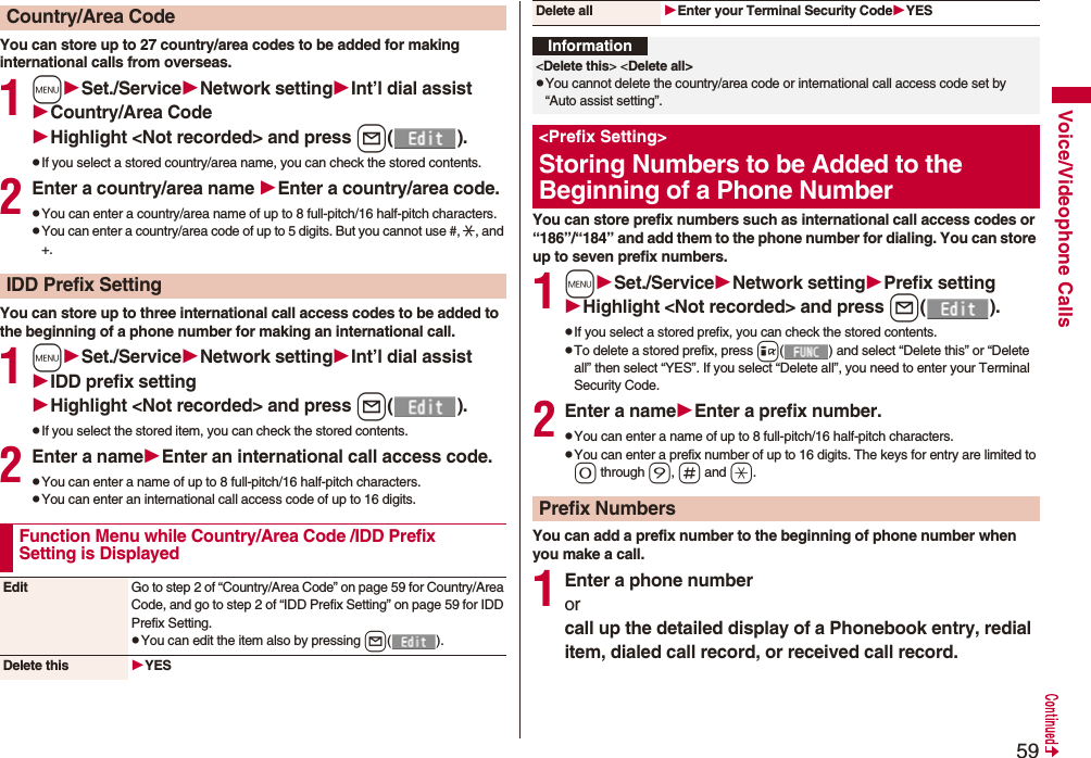 59Voice/Videophone CallsYou can store up to 27 country/area codes to be added for making international calls from overseas.1mSet./ServiceNetwork settingInt’l dial assistCountry/Area CodeHighlight <Not recorded> and press l().pIf you select a stored country/area name, you can check the stored contents.2Enter a country/area name Enter a country/area code.pYou can enter a country/area name of up to 8 full-pitch/16 half-pitch characters.pYou can enter a country/area code of up to 5 digits. But you cannot use #, :, and +.You can store up to three international call access codes to be added to the beginning of a phone number for making an international call.1mSet./ServiceNetwork settingInt’l dial assistIDD prefix settingHighlight <Not recorded> and press l().pIf you select the stored item, you can check the stored contents.2Enter a nameEnter an international call access code.pYou can enter a name of up to 8 full-pitch/16 half-pitch characters.pYou can enter an international call access code of up to 16 digits.Country/Area CodeIDD Prefix SettingFunction Menu while Country/Area Code /IDD Prefix Setting is DisplayedEdit Go to step 2 of “Country/Area Code” on page 59 for Country/Area Code, and go to step 2 of “IDD Prefix Setting” on page 59 for IDD Prefix Setting.pYou can edit the item also by pressing l().Delete this YESYou can store prefix numbers such as international call access codes or “186”/“184” and add them to the phone number for dialing. You can store up to seven prefix numbers.1mSet./ServiceNetwork settingPrefix settingHighlight <Not recorded> and press l().pIf you select a stored prefix, you can check the stored contents.pTo delete a stored prefix, press i( ) and select “Delete this” or “Delete all” then select “YES”. If you select “Delete all”, you need to enter your Terminal Security Code.2Enter a nameEnter a prefix number.pYou can enter a name of up to 8 full-pitch/16 half-pitch characters.pYou can enter a prefix number of up to 16 digits. The keys for entry are limited to 0 through 9, s and a.You can add a prefix number to the beginning of phone number when you make a call.1Enter a phone numberorcall up the detailed display of a Phonebook entry, redial item, dialed call record, or received call record.Delete all Enter your Terminal Security CodeYESInformation<Delete this> <Delete all>pYou cannot delete the country/area code or international call access code set by “Auto assist setting”.<Prefix Setting>Storing Numbers to be Added to the Beginning of a Phone NumberPrefix Numbers