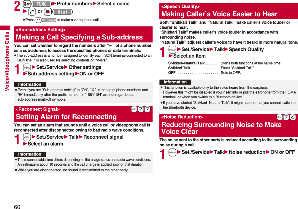 60Voice/Videophone Calls2i()Prefix numbersSelect a named or Oo()pPress l( ) to make a videophone call.You can set whether to regard the numbers after “:” of a phone number as a sub-address to access the specified phones or data terminals.pThe sub-address is a number assigned to identify each ISDN terminal connected to an ISDN line. It is also used for selecting contents on “V-live”.1mSet./ServiceOther settingsSub-address settingON or OFFYou can set an alarm that sounds until a voice call or videophone call is reconnected after disconnected owing to bad radio wave conditions.1mSet./ServiceTalkReconnect signalSelect an alarm.<Sub-address Setting>Making a Call Specifying a Sub-addressInformationpEven if you set “Sub-address setting” to “ON”, “:” at the top of phone numbers and “:” immediately after the prefix number or “186”/“184” are not regarded as sub-address mark-off symbols.+m-7-7<Reconnect Signal>Setting Alarm for ReconnectingInformationpThe reconnectable time differs depending on the usage status and radio wave conditions. An estimate is about 10 seconds and the call charge is applied also for that duration.pWhile you are disconnected, no sound is transmitted to the other party.Both “Shikkari Talk” and “Natural Talk” make caller’s voice louder or clearer to hear.“Shikkari Talk” makes caller’s voice louder in accordance with surrounding noise.“Natural Talk” adjusts caller’s voice to have it heard in more natural tone.1mSet./ServiceTalkSpeech QualitySelect an itemShikkari+Natural Talk . . . . . . . . Starts both functions at the same time.Shikkari Talk . . . . . . . . . . . . . . . Starts “Shikkari Talk”.OFF . . . . . . . . . . . . . . . . . . . . . . . Sets to OFF.The noise sent to the other party is reduced according to the surrounding noise during a call.1mSet./ServiceTalkNoise reductionON or OFF<Speech Quality>Making Caller’s Voice Easier to HearInformationpThis function is available only to the voice heard from the earpiece.However this might be disabled if you insert into or pull the earphone from the FOMA terminal, or when you switch to a Bluetooth device.pIf you have started “Shikkari+Natural Talk”, it might happen that you cannot switch to the Bluetooth device. +m-7-6<Noise Reduction>Reducing Surrounding Noise to Make Voice Clear