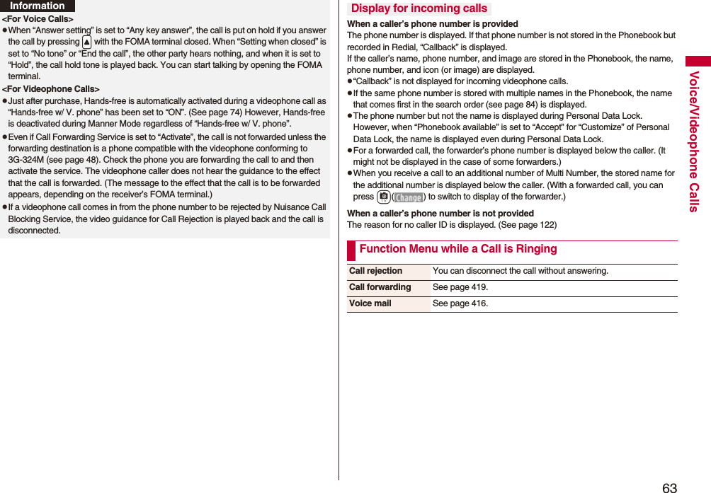 63Voice/Videophone Calls<For Voice Calls>pWhen “Answer setting” is set to “Any key answer”, the call is put on hold if you answer the call by pressing .< with the FOMA terminal closed. When “Setting when closed” is set to “No tone” or “End the call”, the other party hears nothing, and when it is set to “Hold”, the call hold tone is played back. You can start talking by opening the FOMA terminal.<For Videophone Calls>pJust after purchase, Hands-free is automatically activated during a videophone call as “Hands-free w/ V. phone” has been set to “ON”. (See page 74) However, Hands-free is deactivated during Manner Mode regardless of “Hands-free w/ V. phone”.pEven if Call Forwarding Service is set to “Activate”, the call is not forwarded unless the forwarding destination is a phone compatible with the videophone conforming to 3G-324M (see page 48). Check the phone you are forwarding the call to and then activate the service. The videophone caller does not hear the guidance to the effect that the call is forwarded. (The message to the effect that the call is to be forwarded appears, depending on the receiver’s FOMA terminal.)pIf a videophone call comes in from the phone number to be rejected by Nuisance Call Blocking Service, the video guidance for Call Rejection is played back and the call is disconnected.InformationWhen a caller’s phone number is providedThe phone number is displayed. If that phone number is not stored in the Phonebook but recorded in Redial, “Callback” is displayed.If the caller’s name, phone number, and image are stored in the Phonebook, the name, phone number, and icon (or image) are displayed.p“Callback” is not displayed for incoming videophone calls.pIf the same phone number is stored with multiple names in the Phonebook, the name that comes first in the search order (see page 84) is displayed.pThe phone number but not the name is displayed during Personal Data Lock. However, when “Phonebook available” is set to “Accept” for “Customize” of Personal Data Lock, the name is displayed even during Personal Data Lock.pFor a forwarded call, the forwarder’s phone number is displayed below the caller. (It might not be displayed in the case of some forwarders.)pWhen you receive a call to an additional number of Multi Number, the stored name for the additional number is displayed below the caller. (With a forwarded call, you can press c( ) to switch to display of the forwarder.) When a caller’s phone number is not providedThe reason for no caller ID is displayed. (See page 122)Display for incoming callsFunction Menu while a Call is RingingCall rejection You can disconnect the call without answering.Call forwarding See page 419.Voice mail See page 416.