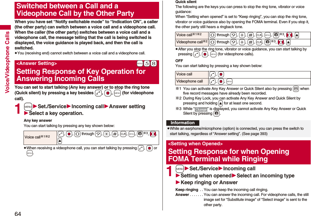 64Voice/Videophone CallsWhen you have set “Notify switchable mode” to “Indication ON”, a caller (the other party) can switch between a voice call and a videophone call. When the caller (the other party) switches between a voice call and a videophone call, the message telling that the call is being switched is displayed, the voice guidance is played back, and then the call is switched.pYou (receiving end) cannot switch between a voice call and a videophone call.You can set to start talking (Any key answer) or to stop the ring tone (Quick silent) by pressing a key besides d, Oo, m (for videophone call). 1mSet./ServiceIncoming callAnswer settingSelect a key operation.Any key answerYou can start talking by pressing any key shown below:pWhen receiving a videophone call, you can start talking by pressing d, Oo or m.Switched between a Call and a Videophone Call by the Other Party+m-5-8<Answer Setting>Setting Response of Key Operation for Answering Incoming CallsVoice call※1※2d, Oo, 0 through 9, a, s, r, m, c※3, No, <Quick silentThe following are the keys you can press to stop the ring tone, vibrator or voice guidance:When “Setting when opened” is set to “Keep ringing”, you can stop the ring tone, vibrator or voice guidance also by opening the FOMA terminal. Even if you stop it, the other party still hears a ringback tone. pAfter you stop the ring tone, vibrator or voice guidance, you can start talking by pressing d, Oo, m (for videophone calls).OFFYou can start talking by pressing a key shown below:※1 You can activate Any Key Answer or Quick Silent also by pressing l when five record messages have already been recorded.※2 During Key Lock, you can activate Any Key Answer and Quick Silent by pressing and holding < for at least one second.※3 While “ ” is displayed, you cannot activate Any Key Answer or Quick Silent by pressing c. 1mSet./ServiceIncoming callSetting when openedSelect an incoming typeKeep ringing or AnswerKeep ringing . . You can keep the incoming call ringing.Answer . . . . . . . You can answer the incoming call. For videophone calls, the still image set for “Substitute image” of “Select image” is sent to the other party.Voice call※1※20 through 9, a, s, r, m, c※3, No, <Videophone call※20 through 9, a, s, r, c※3, No, <Voice call d, OoVideophone call d, Oo, mInformationpWhile an earphone/microphone (option) is connected, you can press the switch to start talking, regardless of “Answer setting”. (See page 393)<Setting when Opened>Setting Response for when Opening FOMA Terminal while Ringing
