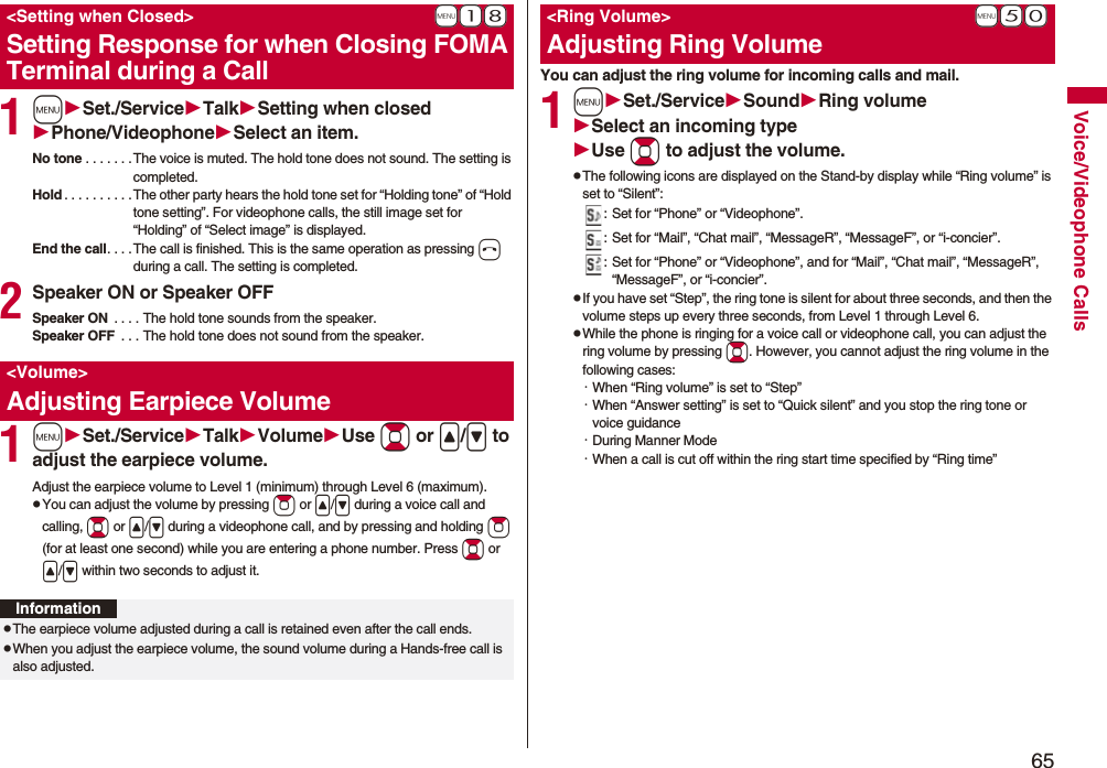 65Voice/Videophone Calls1mSet./ServiceTalkSetting when closedPhone/VideophoneSelect an item.No tone . . . . . . . The voice is muted. The hold tone does not sound. The setting is completed.Hold . . . . . . . . . . The other party hears the hold tone set for “Holding tone” of “Hold tone setting”. For videophone calls, the still image set for “Holding” of “Select image” is displayed.End the call. . . . The call is finished. This is the same operation as pressing h during a call. The setting is completed.2Speaker ON or Speaker OFFSpeaker ON . . . . The hold tone sounds from the speaker.Speaker OFF . . . The hold tone does not sound from the speaker.1mSet./ServiceTalkVolumeUse Bo or </> to adjust the earpiece volume.Adjust the earpiece volume to Level 1 (minimum) through Level 6 (maximum).pYou can adjust the volume by pressing Zo or </> during a voice call and calling, Bo or </> during a videophone call, and by pressing and holding Zo (for at least one second) while you are entering a phone number. Press Bo or </> within two seconds to adjust it.+m-1-8<Setting when Closed>Setting Response for when Closing FOMA Terminal during a Call<Volume>Adjusting Earpiece VolumeInformationpThe earpiece volume adjusted during a call is retained even after the call ends.pWhen you adjust the earpiece volume, the sound volume during a Hands-free call is also adjusted.You can adjust the ring volume for incoming calls and mail.1mSet./ServiceSoundRing volumeSelect an incoming typeUse Bo to adjust the volume.pThe following icons are displayed on the Stand-by display while “Ring volume” is set to “Silent”:: Set for “Phone” or “Videophone”.: Set for “Mail”, “Chat mail”, “MessageR”, “MessageF”, or “i-concier”.: Set for “Phone” or “Videophone”, and for “Mail”, “Chat mail”, “MessageR”, “MessageF”, or “i-concier”.pIf you have set “Step”, the ring tone is silent for about three seconds, and then the volume steps up every three seconds, from Level 1 through Level 6.pWhile the phone is ringing for a voice call or videophone call, you can adjust the ring volume by pressing Bo. However, you cannot adjust the ring volume in the following cases:・When “Ring volume” is set to “Step”・When “Answer setting” is set to “Quick silent” and you stop the ring tone or voice guidance・During Manner Mode・When a call is cut off within the ring start time specified by “Ring time”+m-5-0<Ring Volume>Adjusting Ring Volume
