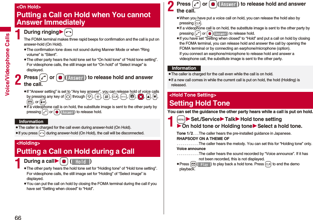 66Voice/Videophone Calls1During ringinghThe FOMA terminal makes three rapid beeps for confirmation and the call is put on answer-hold (On Hold).pThe confirmation tone does not sound during Manner Mode or when “Ring volume” is “Silent”.pThe other party hears the hold tone set for “On hold tone” of “Hold tone setting”. For videophone calls, the still image set for “On hold” of “Select image” is displayed.2Press d or Oo( ) to release hold and answer the call.pIf “Answer setting” is set to “Any key answer”, you can release hold of voice calls by pressing any key of 0 through 9, a, s, r, m, c, Mo, <, >, l, or i.pIf a videophone call is on hold, the substitute image is sent to the other party by pressing d or Oo( ) to release hold.1During a callOo ()pThe other party hears the hold tone set for “Holding tone” of “Hold tone setting”. For videophone calls, the still image set for “Holding” of “Select image” is displayed.pYou can put the call on hold by closing the FOMA terminal during the call if you have set “Setting when closed” to “Hold”.<On Hold>Putting a Call on Hold when You cannot Answer ImmediatelyInformationpThe caller is charged for the call even during answer-hold (On Hold).pIf you press -h during answer-hold (On Hold), the call will be disconnected.<Holding>Putting a Call on Hold during a Call 2Press d or Oo( ) to release hold and answer the call.pWhen you have put a voice call on hold, you can release the hold also by pressing r.pIf a videophone call is on hold, the substitute image is sent to the other party by pressing d or Oo( ) to release hold.pIf you have set “Setting when closed” to “Hold” and put a call on hold by closing the FOMA terminal, you can release hold and answer the call by opening the FOMA terminal or by connecting an earphone/microphone (option).If you connect an earphone/microphone to release hold and answer a videophone call, the substitute image is sent to the other party.You can set the guidance the other party hears while a call is put on hold.1mSet./ServiceTalkHold tone settingOn hold tone or Holding toneSelect a hold tone.Tone 1/2. . .The caller hears the pre-installed guidance in Japanese.RHAPSODY ON A THEME OF. . . . . . . . . . .The caller hears the melody. You can set this for “Holding tone” only.Voice announce. . . . . . . . . . .The caller hears the sound recorded by “Voice announce”. If it has not been recorded, this is not displayed.pPress l( ) to play back a hold tone. Press r to end the demo playback.InformationpThe caller is charged for the call even while the call is on hold.pIf a new call comes in while the current call is put on hold, the hold (Holding) is released.<Hold Tone Setting>Setting Hold Tone