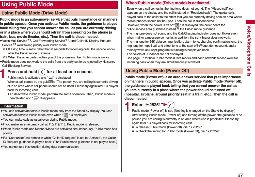 67Voice/Videophone CallsPublic mode is an auto-answer service that puts importance on manners in public spaces. Once you activate Public mode, the guidance is played back telling that you cannot answer the call as you are currently driving or in a place where you should refrain from speaking on the phone (a train, bus, movie theater, etc.). Then the call is disconnected.pVoice Mail Service※1, Call Forwarding Service※1, and Caller ID Display Request Service※2 work taking priority over Public mode.※1 If a ring time is set to other than 0 seconds for incoming calls, the service works after the Public mode guidance.※2 When the other party notifies you of the phone number, Public mode works.pPublic mode does not work to the calls from the party set to be rejected by Nuisance Call Blocking Service.1Press and hold a for at least one second.Public mode is activated and “ ” is displayed.When a call comes in, the guidance “The person you are calling is currently driving or in an area where cell phone should not be used. Please try again later.” is played back for incoming calls.pTo deactivate Public mode, perform the same operation. Then, Public mode is deactivated and “ ” disappears.Using Public ModeUsing Public Mode (Drive Mode)InformationpYou can activate/deactivate Public mode only from the Stand-by display. You can activate/deactivate Public mode even when “ ” is displayed.pYou can make calls as usual even during Public mode. pIf you make an emergency call at 110/119/118, Public mode is released.pWhen Public mode and Manner Mode are activated simultaneously, Public mode has priority.pIf a “User unset” call comes in while “Caller ID request” is set to “Activate”, the Caller ID Request guidance is played back. (The Public mode guidance is not played back.)pYou cannot use this function during data communication.・Even when a call comes in, the ring tone does not sound. The “Missed call” icon appears on the display and the call is stored in “Received calls”. The guidance is played back to the caller to the effect that you are currently driving or in an area where mobile phones should not be used. Then the call is disconnected. However, when the power is off or “ ” is displayed, the caller hears the out-of-service area guidance instead of the Public mode guidance.・The ring tone does not sound and the Call/Charging indicator does not flicker even when mail or a message comes in. In addition, the set vibrator does not work.・The ring tone for 64K data communication, alarm tone, charging confirmation tone, the ring tone for i-αppli call and effect tone at the start of i-Widget do not sound, and a melody while an i-αppli program is running is not played back.・The tickers of i-Channel are not displayed.・See page 67 for how Public mode (Drive mode) and each network service work for incoming calls when they are simultaneously activated.Public mode (Power off) is an auto-answer service that puts importance on manners in public spaces. Once you activate Public mode (Power off), the guidance is played back telling that you cannot answer the call as you are currently in a place where the power should be turned off (hospital, airplane, around priority seat in a train, etc.). Then the call is disconnected.1Enter “:25251”dPublic mode (Power off) is set. (Nothing is changed on the Stand-by display.)After setting Public mode (Power off) and turning off the power, the guidance “The person you are calling is currently in an area where use is prohibited. Please try again later.” is played back for incoming calls.pTo release Public mode (Power off), dial “:25250”.pTo check the setting for Public mode (Power off), dial “:25259”.When Public mode (Drive mode) is activatedUsing Public Mode (Power Off)