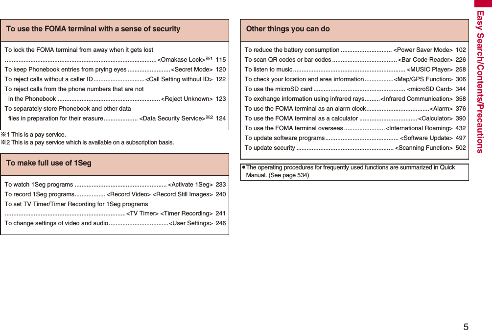 5Easy Search/Contents/Precautions※1 This is a pay service.※2 This is a pay service which is available on a subscription basis.To use the FOMA terminal with a sense of securityTo lock the FOMA terminal from away when it gets lost.........................................................................................<Omakase Lock>※1115To keep Phonebook entries from prying eyes .........................<Secret Mode> 120To reject calls without a caller ID..............................<Call Setting without ID> 122To reject calls from the phone numbers that are not in the Phonebook ............................................................ <Reject Unknown> 123To separately store Phonebook and other data files in preparation for their erasure.................... <Data Security Service>※2124To make full use of 1SegTo watch 1Seg programs ...................................................... <Activate 1Seg> 233To record 1Seg programs.................. <Record Video> <Record Still Images> 240To set TV Timer/Timer Recording for 1Seg programs.......................................................................<TV Timer> <Timer Recording> 241To change settings of video and audio...................................<User Settings> 246Other things you can doTo reduce the battery consumption .............................. <Power Saver Mode> 102To scan QR codes or bar codes ...................................... <Bar Code Reader> 226To listen to music.................................................................. <MUSIC Player> 258To check your location and area information.................<Map/GPS Function> 306To use the microSD card ...................................................... <microSD Card> 344To exchange information using infrared rays.........<Infrared Communication> 358To use the FOMA terminal as an alarm clock.....................................<Alarm> 376To use the FOMA terminal as a calculator ..................................<Calculator> 390To use the FOMA terminal overseas ........................<International Roaming> 432To update software programs........................................... <Software Update> 497To update security ......................................................... <Scanning Function> 502pThe operating procedures for frequently used functions are summarized in Quick Manual. (See page 534)