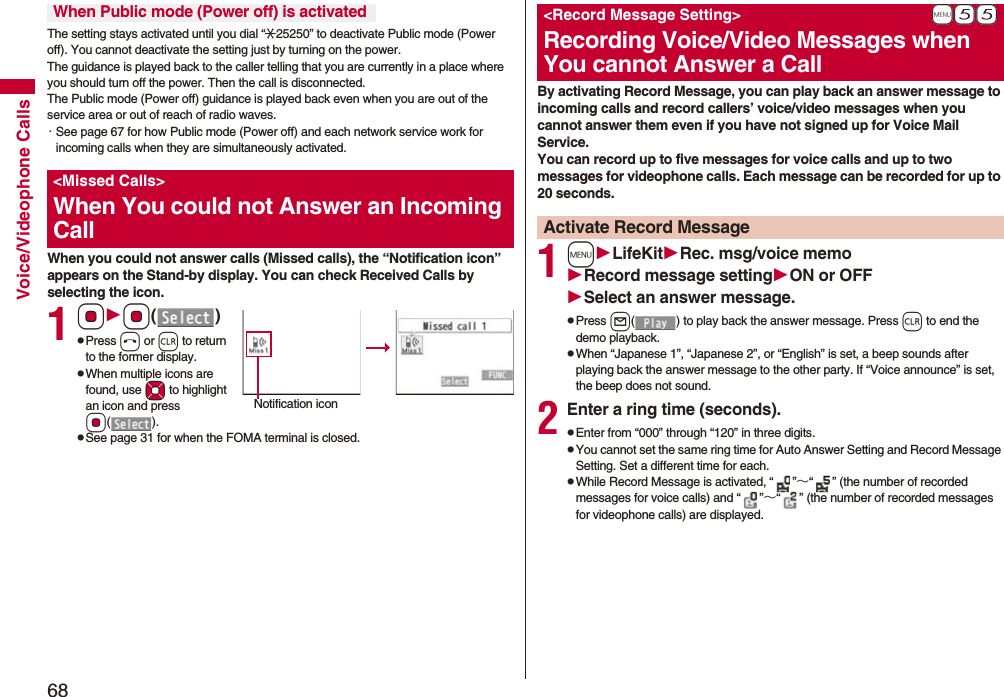 68Voice/Videophone CallsThe setting stays activated until you dial “:25250” to deactivate Public mode (Power off). You cannot deactivate the setting just by turning on the power. The guidance is played back to the caller telling that you are currently in a place where you should turn off the power. Then the call is disconnected.The Public mode (Power off) guidance is played back even when you are out of the service area or out of reach of radio waves.・See page 67 for how Public mode (Power off) and each network service work for incoming calls when they are simultaneously activated.When you could not answer calls (Missed calls), the “Notification icon” appears on the Stand-by display. You can check Received Calls by selecting the icon.1OoOo()pPress h or r to return to the former display.pWhen multiple icons are found, use Mo to highlight an icon and press Oo().pSee page 31 for when the FOMA terminal is closed.When Public mode (Power off) is activated<Missed Calls>When You could not Answer an Incoming CallNotification iconBy activating Record Message, you can play back an answer message to incoming calls and record callers’ voice/video messages when you cannot answer them even if you have not signed up for Voice Mail Service.You can record up to five messages for voice calls and up to two messages for videophone calls. Each message can be recorded for up to 20 seconds.1mLifeKitRec. msg/voice memoRecord message settingON or OFFSelect an answer message.pPress l( ) to play back the answer message. Press r to end the demo playback.pWhen “Japanese 1”, “Japanese 2”, or “English” is set, a beep sounds after playing back the answer message to the other party. If “Voice announce” is set, the beep does not sound.2Enter a ring time (seconds).pEnter from “000” through “120” in three digits.pYou cannot set the same ring time for Auto Answer Setting and Record Message Setting. Set a different time for each.pWhile Record Message is activated, “ ”∼“ ” (the number of recorded messages for voice calls) and “ ”∼“ ” (the number of recorded messages for videophone calls) are displayed.+m-5-5<Record Message Setting>Recording Voice/Video Messages when You cannot Answer a CallActivate Record Message