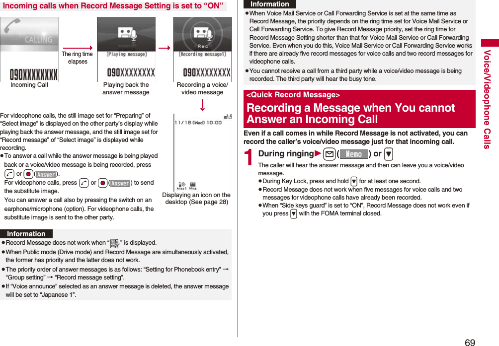 69Voice/Videophone CallsFor videophone calls, the still image set for “Preparing” of “Select image” is displayed on the other party’s display while playing back the answer message, and the still image set for “Record message” of “Select image” is displayed while recording.pTo answer a call while the answer message is being played back or a voice/video message is being recorded, press d or Oo(). For videophone calls, press d or Oo( ) to send the substitute image.You can answer a call also by pressing the switch on an earphone/microphone (option). For videophone calls, the substitute image is sent to the other party.Incoming calls when Record Message Setting is set to “ON”Incoming Call Playing back the answer messageRecording a voice/video messageThe ring time elapsesDisplaying an icon on the desktop (See page 28)InformationpRecord Message does not work when “ ” is displayed.pWhen Public mode (Drive mode) and Record Message are simultaneously activated, the former has priority and the latter does not work.pThe priority order of answer messages is as follows: “Setting for Phonebook entry” → “Group setting” → “Record message setting”.pIf “Voice announce” selected as an answer message is deleted, the answer message will be set to “Japanese 1”.Even if a call comes in while Record Message is not activated, you can record the caller’s voice/video message just for that incoming call.1During ringingl() or >The caller will hear the answer message and then can leave you a voice/video message.pDuring Key Lock, press and hold > for at least one second.pRecord Message does not work when five messages for voice calls and two messages for videophone calls have already been recorded.pWhen “Side keys guard” is set to “ON”, Record Message does not work even if you press > with the FOMA terminal closed.pWhen Voice Mail Service or Call Forwarding Service is set at the same time as Record Message, the priority depends on the ring time set for Voice Mail Service or Call Forwarding Service. To give Record Message priority, set the ring time for Record Message Setting shorter than that for Voice Mail Service or Call Forwarding Service. Even when you do this, Voice Mail Service or Call Forwarding Service works if there are already five record messages for voice calls and two record messages for videophone calls.pYou cannot receive a call from a third party while a voice/video message is being recorded. The third party will hear the busy tone.<Quick Record Message>Recording a Message when You cannot Answer an Incoming CallInformation
