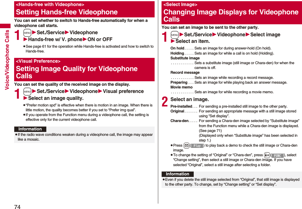 74Voice/Videophone CallsYou can set whether to switch to Hands-free automatically for when a videophone call starts.1mSet./ServiceVideophoneHands-free w/ V. phoneON or OFFpSee page 61 for the operation while Hands-free is activated and how to switch to Hands-free.You can set the quality of the received image on the display.1mSet./ServiceVideophoneVisual preferenceSelect an image quality.p“Prefer motion spd” is effective when there is motion in an image. When there is little motion, the quality becomes better if you set to “Prefer img qual”.pIf you operate from the Function menu during a videophone call, the setting is effective only for the current videophone call.<Hands-free with Videophone>Setting Hands-free Videophone<Visual Preference>Setting Image Quality for Videophone CallsInformationpIf the radio wave conditions weaken during a videophone call, the image may appear like a mosaic.You can set an image to be sent to the other party.1mSet./ServiceVideophoneSelect imageSelect an item.On hold. . . . . Sets an image for during answer-hold (On hold).Holding . . . . . Sets an image for while a call is on hold (Holding).Substitute image. . . . . . . . . . . . Sets a substitute image (still image or Chara-den) for when the camera is off.Record message. . . . . . . . . . . . Sets an image while recording a record message.Preparing . . . Sets an image for while playing back an answer message.Movie memo. . . . . . . . . . . . Sets an image for while recording a movie memo.2Select an image.Pre-installed. . . For sending a pre-installed still image to the other party.Original . . . . . . . For sending an appropriate message with a still image stored using “Set display”.Chara-den. . . . . For sending a Chara-den image selected by “Substitute image” from the Function menu while a Chara-den image is displayed. (See page 71)(Displayed only when “Substitute image” has been selected in step 1.)pPress l( ) to play back a demo to check the still image or Chara-den image.pTo change the setting of “Original” or “Chara-den”, press i( ), select “Change setting”, then select a still image or Chara-den image. If you have selected “Original”, select a still image after selecting a folder.<Select Image>Changing Image Displays for Videophone CallsInformationpEven if you delete the still image selected from “Original”, that still image is displayed to the other party. To change, set by “Change setting” or “Set display”.