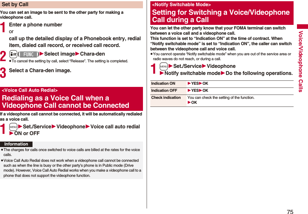 75Voice/Videophone CallsYou can set an image to be sent to the other party for making a videophone call.1Enter a phone numberorcall up the detailed display of a Phonebook entry, redial item, dialed call record, or received call record.2i()Select imageChara-denpTo cancel the setting by call, select “Release”. The setting is completed.3Select a Chara-den image.If a videophone call cannot be connected, it will be automatically redialed as a voice call.1mSet./ServiceVideophoneVoice call auto redialON or OFFSet by Call<Voice Call Auto Redial>Redialing as a Voice Call when a Videophone Call cannot be ConnectedInformationpThe charges for calls once switched to voice calls are billed at the rates for the voice calls.pVoice Call Auto Redial does not work when a videophone call cannot be connected such as when the line is busy or the other party’s phone is in Public mode (Drive mode). However, Voice Call Auto Redial works when you make a videophone call to a phone that does not support the videophone function.You can let the other party know that your FOMA terminal can switch between a voice call and a videophone call. This function is set to “Indication ON” at the time of contract. When “Notify switchable mode” is set to “Indication ON”, the caller can switch between the videophone call and voice call.pYou cannot operate “Notify switchable mode” when you are out of the service area or radio waves do not reach, or during a call.1mSet./ServiceVideophoneNotify switchable modeDo the following operations.<Notify Switchable Mode>Setting for Switching a Voice/Videophone Call during a CallIndication ON YESOKIndication OFF YESOKCheck indication You can check the setting of the function.OK