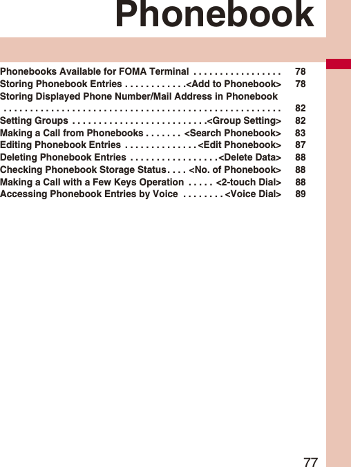 77PhonebookPhonebooks Available for FOMA Terminal . . . . . . . . . . . . . . . . . 78Storing Phonebook Entries . . . . . . . . . . . .<Add to Phonebook> 78Storing Displayed Phone Number/Mail Address in Phonebook . . . . . . . . . . . . . . . . . . . . . . . . . . . . . . . . . . . . . . . . . . . . . . . . . . . . . 82Setting Groups . . . . . . . . . . . . . . . . . . . . . . . . . .<Group Setting> 82Making a Call from Phonebooks . . . . . . . <Search Phonebook> 83Editing Phonebook Entries . . . . . . . . . . . . . . <Edit Phonebook> 87Deleting Phonebook Entries . . . . . . . . . . . . . . . . .<Delete Data> 88Checking Phonebook Storage Status . . . . <No. of Phonebook> 88Making a Call with a Few Keys Operation . . . . . <2-touch Dial> 88Accessing Phonebook Entries by Voice . . . . . . . . <Voice Dial> 89
