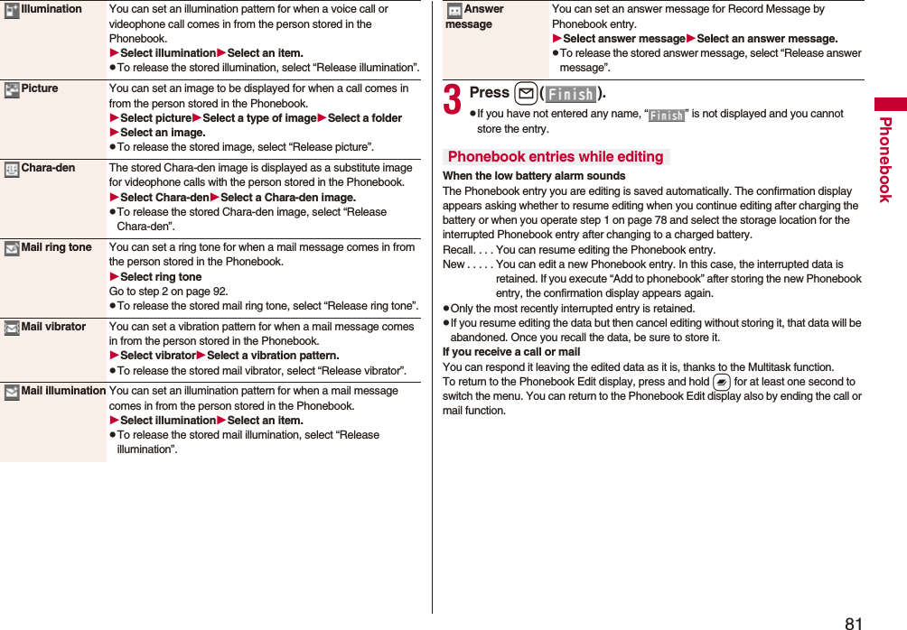 81PhonebookIllumination You can set an illumination pattern for when a voice call or videophone call comes in from the person stored in the Phonebook.Select illuminationSelect an item.pTo release the stored illumination, select “Release illumination”.Picture You can set an image to be displayed for when a call comes in from the person stored in the Phonebook.Select pictureSelect a type of imageSelect a folderSelect an image.pTo release the stored image, select “Release picture”.Chara-den The stored Chara-den image is displayed as a substitute image for videophone calls with the person stored in the Phonebook.Select Chara-denSelect a Chara-den image.pTo release the stored Chara-den image, select “Release Chara-den”.Mail ring tone You can set a ring tone for when a mail message comes in from the person stored in the Phonebook.Select ring toneGo to step 2 on page 92.pTo release the stored mail ring tone, select “Release ring tone”.Mail vibrator You can set a vibration pattern for when a mail message comes in from the person stored in the Phonebook.Select vibratorSelect a vibration pattern.pTo release the stored mail vibrator, select “Release vibrator”.Mail illumination You can set an illumination pattern for when a mail message comes in from the person stored in the Phonebook.Select illuminationSelect an item.pTo release the stored mail illumination, select “Release illumination”.3Press l().pIf you have not entered any name, “ ” is not displayed and you cannot store the entry.When the low battery alarm soundsThe Phonebook entry you are editing is saved automatically. The confirmation display appears asking whether to resume editing when you continue editing after charging the battery or when you operate step 1 on page 78 and select the storage location for the interrupted Phonebook entry after changing to a charged battery.Recall. . . . You can resume editing the Phonebook entry.New . . . . . You can edit a new Phonebook entry. In this case, the interrupted data is retained. If you execute “Add to phonebook” after storing the new Phonebook entry, the confirmation display appears again.pOnly the most recently interrupted entry is retained.pIf you resume editing the data but then cancel editing without storing it, that data will be abandoned. Once you recall the data, be sure to store it.If you receive a call or mailYou can respond it leaving the edited data as it is, thanks to the Multitask function.To return to the Phonebook Edit display, press and hold x for at least one second to switch the menu. You can return to the Phonebook Edit display also by ending the call or mail function.Answer messageYou can set an answer message for Record Message by Phonebook entry.Select answer messageSelect an answer message.pTo release the stored answer message, select “Release answer message”.Phonebook entries while editing