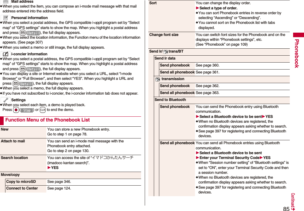 85PhonebookMail addresspWhen you select the item, you can compose an i-mode mail message with that mail address entered into the address field.Personal informationpWhen you select a postal address, the GPS compatible i-αppli program set by “Select map” of “GPS settings” starts to show the map. When you highlight a postal address and press l( ), the full display appears.pWhen you select the location information, the Function menu of the location information appears. (See page 307)pWhen you select a memo or still image, the full display appears.i-concier informationpWhen you select a postal address, the GPS compatible i-αppli program set by “Select map” of “GPS settings” starts to show the map. When you highlight a postal address and press l( ), the full display appears.pYou can display a site or Internet website when you select a URL, select “i-mode Browser” or “Full Browser”, and then select “YES”. When you highlight a URL and press l( ), the full display appears.pWhen you select a memo, the full display appears.pIf you have not subscribed to i-concier, the i-concier information tab does not appear.SettingspWhen you select each item, a demo is played back.Press Oo() or r to end the demo.Function Menu of the Phonebook ListNew You can store a new Phonebook entry.Go to step 1 on page 78.Attach to mail You can send an i-mode mail message with the Phonebook entry attached.Go to step 2 on page 130.Search location You can access the site of “イマドコかんたんサーチ (imadoco kantan search)”.YESMove/copyCopy to microSD See page 346.Connect to Center See page 124.Sort You can change the display order.Select a type of order.pYou can sort Phonebook entries in reverse order by selecting “Ascending” or “Descending”.pYou cannot sort on the Phonebook list with tabs displayed.Change font size You can switch font sizes for the Phonebook and on the displays within “Phonebook settings”, etc. (See “Phonebook” on page 109)Send Ir/ trans/BTSend Ir dataSend phonebook See page 360.Send all phonebook See page 361. transmissionSend phonebook See page 362.Send all phonebook See page 363.Send to BluetoothSend phonebook You can send the Phonebook entry using Bluetooth communication.Select a Bluetooth device to be sentYESpWhen no Bluetooth devices are registered, the confirmation display appears asking whether to search.pSee page 397 for registering and connecting Bluetooth devices.Send all phonebook You can send all Phonebook entries using Bluetooth communication.Select a Bluetooth device to be sentEnter your Terminal Security CodeYESpWhen “Session number setting” of “Bluetooth settings” is set to “ON”, enter your Terminal Security Code and then a session number. pWhen no Bluetooth devices are registered, the confirmation display appears asking whether to search.pSee page 397 for registering and connecting Bluetooth devices.