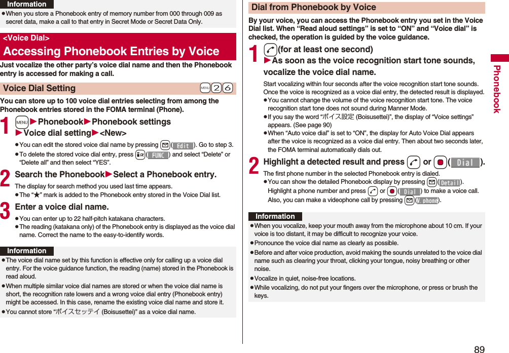 89PhonebookJust vocalize the other party’s voice dial name and then the Phonebook entry is accessed for making a call.You can store up to 100 voice dial entries selecting from among the Phonebook entries stored in the FOMA terminal (Phone).1mPhonebookPhonebook settingsVoice dial setting<New>pYou can edit the stored voice dial name by pressing l( ). Go to step 3.pTo delete the stored voice dial entry, press i( ) and select “Delete” or “Delete all” and then select “YES”.2Search the PhonebookSelect a Phonebook entry.The display for search method you used last time appears.pThe “★” mark is added to the Phonebook entry stored in the Voice Dial list.3Enter a voice dial name.pYou can enter up to 22 half-pitch katakana characters.pThe reading (katakana only) of the Phonebook entry is displayed as the voice dial name. Correct the name to the easy-to-identify words.pWhen you store a Phonebook entry of memory number from 000 through 009 as secret data, make a call to that entry in Secret Mode or Secret Data Only.<Voice Dial>Accessing Phonebook Entries by Voice+m-2-6Voice Dial SettingInformationInformationpThe voice dial name set by this function is effective only for calling up a voice dial entry. For the voice guidance function, the reading (name) stored in the Phonebook is read aloud.pWhen multiple similar voice dial names are stored or when the voice dial name is short, the recognition rate lowers and a wrong voice dial entry (Phonebook entry) might be accessed. In this case, rename the existing voice dial name and store it.pYou cannot store “ボイスセッテイ (Boisusettei)” as a voice dial name.By your voice, you can access the Phonebook entry you set in the Voice Dial list. When “Read aloud settings” is set to “ON” and “Voice dial” is checked, the operation is guided by the voice guidance.1d(for at least one second)As soon as the voice recognition start tone sounds, vocalize the voice dial name.Start vocalizing within four seconds after the voice recognition start tone sounds.Once the voice is recognized as a voice dial entry, the detected result is displayed.pYou cannot change the volume of the voice recognition start tone. The voice recognition start tone does not sound during Manner Mode.pIf you say the word “ボイス設定 (Boisusettei)”, the display of “Voice settings” appears. (See page 90)pWhen “Auto voice dial” is set to “ON”, the display for Auto Voice Dial appears after the voice is recognized as a voice dial entry. Then about two seconds later, the FOMA terminal automatically dials out.2Highlight a detected result and pressd or Oo().The first phone number in the selected Phonebook entry is dialed.pYou can show the detailed Phonebook display by pressing l(). Highlight a phone number and press d or Oo( ) to make a voice call. Also, you can make a videophone call by pressing l().Dial from Phonebook by VoiceInformationpWhen you vocalize, keep your mouth away from the microphone about 10 cm. If your voice is too distant, it may be difficult to recognize your voice.pPronounce the voice dial name as clearly as possible.pBefore and after voice production, avoid making the sounds unrelated to the voice dial name such as clearing your throat, clicking your tongue, noisy breathing or other noise.pVocalize in quiet, noise-free locations.pWhile vocalizing, do not put your fingers over the microphone, or press or brush the keys.