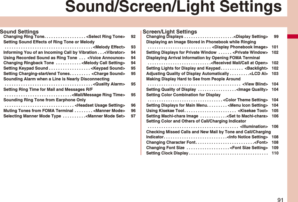91Sound/Screen/Light SettingsSound SettingsChanging Ring Tone. . . . . . . . . . . . . . . . . . <Select Ring Tone> 92Setting Sound Effects of Ring Tone or Melody . . . . . . . . . . . . . . . . . . . . . . . . . . . . . . . . . . . . . . <Melody Effect> 93Informing You of an Incoming Call by Vibration . . .<Vibrator> 94Using Recorded Sound as Ring Tone . . . <Voice Announce> 94Changing Ringback Tone . . . . . . . . . . . <Melody Call Setting> 94Setting Keypad Sound . . . . . . . . . . . . . . . . . . <Keypad Sound> 95Setting Charging-start/end Tones. . . . . . . . . <Charge Sound> 95Sounding Alarm when a Line is Nearly Disconnecting . . . . . . . . . . . . . . . . . . . . . . . . . . . . . . . . . . . . . . <Quality Alarm> 95Setting Ring Time for Mail and Messages R/F . . . . . . . . . . . . . . . . . . . . . . . . . . . . . <Mail/Message Ring Time> 95Sounding Ring Tone from Earphone Only . . . . . . . . . . . . . . . . . . . . . . . . . . . . . . <Headset Usage Setting> 96Muting Tones from FOMA Terminal . . . . . . . . <Manner Mode> 96Selecting Manner Mode Type . . . . . . . . . .<Manner Mode Set> 97Screen/Light SettingsChanging Displays . . . . . . . . . . . . . . . . . . . . . .<Display Setting> 99Displaying an Image Stored in Phonebook while Ringing . . . . . . . . . . . . . . . . . . . . . . . . . . . . <Display Phonebook Image> 101Setting Displays for Private Window . . . . . . <Private Window> 102Displaying Arrival Information by Opening FOMA Terminal . . . . . . . . . . . . . . . . . . . . . . . . . . . .<Received Mail/Call at Open> 102Setting Lights for Display and Keypad . . . . . . . . . . <Backlight> 102Adjusting Quality of Display Automatically . . . . . . . . .<LCD AI> 103Making Display Hard to See from People Around . . . . . . . . . . . . . . . . . . . . . . . . . . . . . . . . . . . . . . . . . <View Blind> 104Setting Quality of Display . . . . . . . . . . . . . . . . . <Image Quality> 104Setting Color Combination for Display . . . . . . . . . . . . . . . . . . . . . . . . . . . . . . . . . <Color Theme Setting> 104Setting Displays for Main Menu. . . . . . . . . <Menu Icon Setting> 104Using Kisekae Tool. . . . . . . . . . . . . . . . . . . . . . . <Kisekae Tool> 105Setting Machi-chara Image . . . . . . . . . . . .<Set to Machi-chara> 106Setting Color and Others of Call/Charging Indicator . . . . . . . . . . . . . . . . . . . . . . . . . . . . . . . . . . . . . . . . <Illumination> 106Checking Missed Calls and New Mail by Tone and Call/Charging Indicator. . . . . . . . . . . . . . . . . . . . . . . . . . . .<Info Notice Setting> 108Changing Character Font. . . . . . . . . . . . . . . . . . . . . . . . . .<Font> 108Changing Font Size . . . . . . . . . . . . . . . . . . . <Font Size Setting> 109Setting Clock Display . . . . . . . . . . . . . . . . . . . . . . . . . . . . . . . . . . . 110