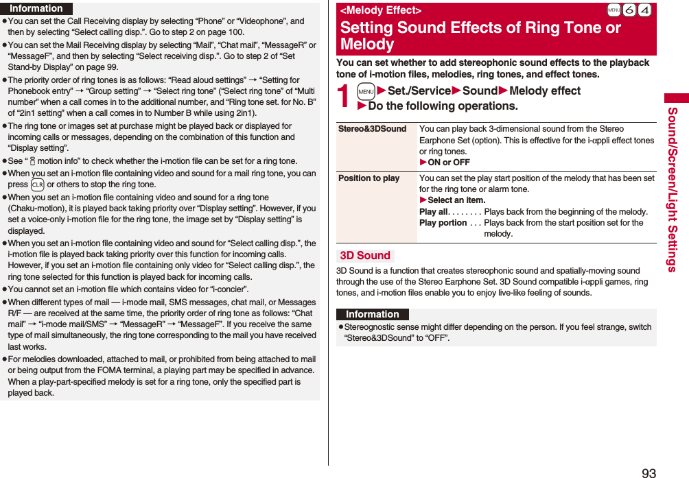 93Sound/Screen/Light SettingsInformationpYou can set the Call Receiving display by selecting “Phone” or “Videophone”, and then by selecting “Select calling disp.”. Go to step 2 on page 100.pYou can set the Mail Receiving display by selecting “Mail”, “Chat mail”, “MessageR” or “MessageF”, and then by selecting “Select receiving disp.”. Go to step 2 of “Set Stand-by Display” on page 99.pThe priority order of ring tones is as follows: “Read aloud settings” → “Setting for Phonebook entry” → “Group setting” → “Select ring tone” (“Select ring tone” of “Multi number” when a call comes in to the additional number, and “Ring tone set. for No. B” of “2in1 setting” when a call comes in to Number B while using 2in1).pThe ring tone or images set at purchase might be played back or displayed for incoming calls or messages, depending on the combination of this function and “Display setting”.pSee “imotion info” to check whether the i-motion file can be set for a ring tone.pWhen you set an i-motion file containing video and sound for a mail ring tone, you can press -r or others to stop the ring tone.pWhen you set an i-motion file containing video and sound for a ring tone (Chaku-motion), it is played back taking priority over “Display setting”. However, if you set a voice-only i-motion file for the ring tone, the image set by “Display setting” is displayed.pWhen you set an i-motion file containing video and sound for “Select calling disp.”, the i-motion file is played back taking priority over this function for incoming calls. However, if you set an i-motion file containing only video for “Select calling disp.”, the ring tone selected for this function is played back for incoming calls.pYou cannot set an i-motion file which contains video for “i-concier”.pWhen different types of mail — i-mode mail, SMS messages, chat mail, or Messages R/F — are received at the same time, the priority order of ring tone as follows: “Chat mail” → “i-mode mail/SMS” → “MessageR” → “MessageF”. If you receive the same type of mail simultaneously, the ring tone corresponding to the mail you have received last works.pFor melodies downloaded, attached to mail, or prohibited from being attached to mail or being output from the FOMA terminal, a playing part may be specified in advance. When a play-part-specified melody is set for a ring tone, only the specified part is played back.You can set whether to add stereophonic sound effects to the playback tone of i-motion files, melodies, ring tones, and effect tones.1mSet./ServiceSoundMelody effectDo the following operations.3D Sound is a function that creates stereophonic sound and spatially-moving sound through the use of the Stereo Earphone Set. 3D Sound compatible i-αppli games, ring tones, and i-motion files enable you to enjoy live-like feeling of sounds.+m-6-4<Melody Effect>Setting Sound Effects of Ring Tone or MelodyStereo&3DSound You can play back 3-dimensional sound from the Stereo Earphone Set (option). This is effective for the i-αppli effect tones or ring tones.ON or OFFPosition to play You can set the play start position of the melody that has been set for the ring tone or alarm tone.Select an item.Play all. . . . . . . . Plays back from the beginning of the melody.Play portion . . . Plays back from the start position set for the melody.3D SoundInformationpStereognostic sense might differ depending on the person. If you feel strange, switch “Stereo&3DSound” to “OFF”.