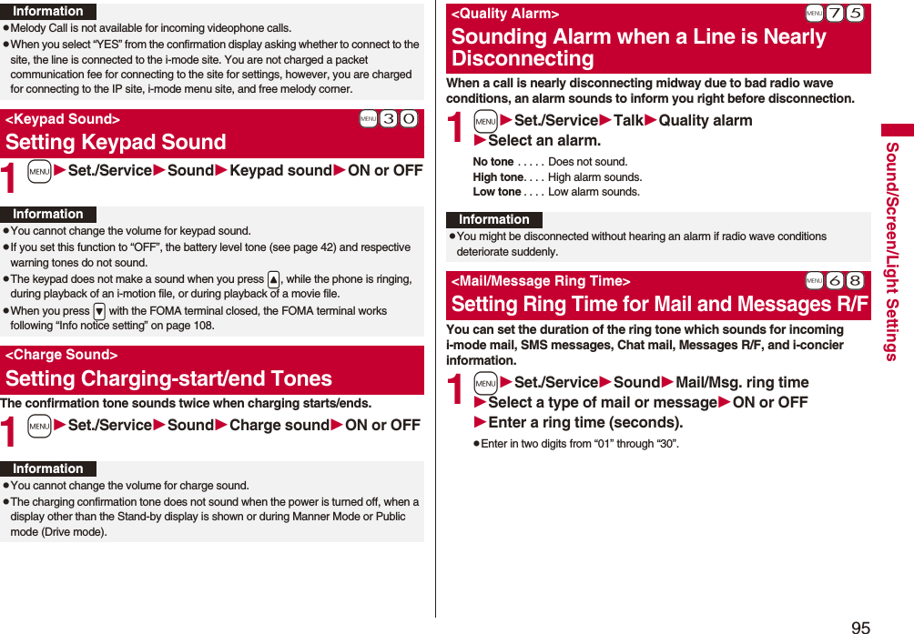 95Sound/Screen/Light Settings1mSet./ServiceSoundKeypad soundON or OFFThe confirmation tone sounds twice when charging starts/ends.1mSet./ServiceSoundCharge soundON or OFFInformationpMelody Call is not available for incoming videophone calls.pWhen you select “YES” from the confirmation display asking whether to connect to the site, the line is connected to the i-mode site. You are not charged a packet communication fee for connecting to the site for settings, however, you are charged for connecting to the IP site, i-mode menu site, and free melody corner.+m-3-0<Keypad Sound>Setting Keypad SoundInformationpYou cannot change the volume for keypad sound.pIf you set this function to “OFF”, the battery level tone (see page 42) and respective warning tones do not sound.pThe keypad does not make a sound when you press .<, while the phone is ringing, during playback of an i-motion file, or during playback of a movie file.pWhen you press .> with the FOMA terminal closed, the FOMA terminal works following “Info notice setting” on page 108.<Charge Sound>Setting Charging-start/end TonesInformationpYou cannot change the volume for charge sound.pThe charging confirmation tone does not sound when the power is turned off, when a display other than the Stand-by display is shown or during Manner Mode or Public mode (Drive mode).When a call is nearly disconnecting midway due to bad radio wave conditions, an alarm sounds to inform you right before disconnection.1mSet./ServiceTalkQuality alarmSelect an alarm.No tone . . . . . Does not sound.High tone. . . . High alarm sounds.Low tone . . . . Low alarm sounds.You can set the duration of the ring tone which sounds for incoming i-mode mail, SMS messages, Chat mail, Messages R/F, and i-concier information.1mSet./ServiceSoundMail/Msg. ring timeSelect a type of mail or messageON or OFFEnter a ring time (seconds).pEnter in two digits from “01” through “30”.+m-7-5<Quality Alarm>Sounding Alarm when a Line is Nearly DisconnectingInformationpYou might be disconnected without hearing an alarm if radio wave conditions deteriorate suddenly.+m-6-8<Mail/Message Ring Time>Setting Ring Time for Mail and Messages R/F
