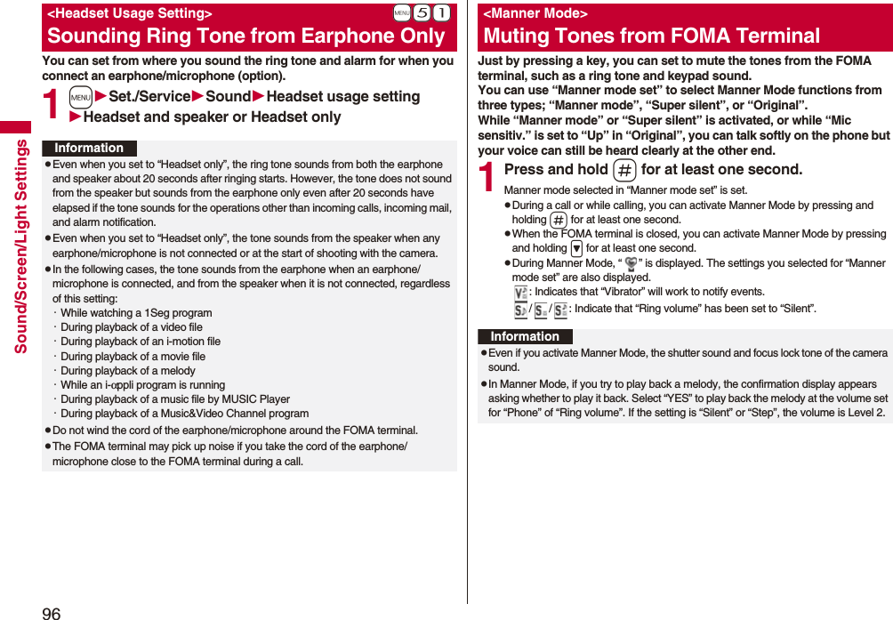 96Sound/Screen/Light SettingsYou can set from where you sound the ring tone and alarm for when you connect an earphone/microphone (option).1mSet./ServiceSoundHeadset usage settingHeadset and speaker or Headset only+m-5-1<Headset Usage Setting>Sounding Ring Tone from Earphone OnlyInformationpEven when you set to “Headset only”, the ring tone sounds from both the earphone and speaker about 20 seconds after ringing starts. However, the tone does not sound from the speaker but sounds from the earphone only even after 20 seconds have elapsed if the tone sounds for the operations other than incoming calls, incoming mail, and alarm notification.pEven when you set to “Headset only”, the tone sounds from the speaker when any earphone/microphone is not connected or at the start of shooting with the camera.pIn the following cases, the tone sounds from the earphone when an earphone/microphone is connected, and from the speaker when it is not connected, regardless of this setting:・While watching a 1Seg program・During playback of a video file・During playback of an i-motion file・During playback of a movie file・During playback of a melody・While an i-αppli program is running・During playback of a music file by MUSIC Player・During playback of a Music&Video Channel programpDo not wind the cord of the earphone/microphone around the FOMA terminal.pThe FOMA terminal may pick up noise if you take the cord of the earphone/microphone close to the FOMA terminal during a call.Just by pressing a key, you can set to mute the tones from the FOMA terminal, such as a ring tone and keypad sound.You can use “Manner mode set” to select Manner Mode functions from three types; “Manner mode”, “Super silent”, or “Original”.While “Manner mode” or “Super silent” is activated, or while “Mic sensitiv.” is set to “Up” in “Original”, you can talk softly on the phone but your voice can still be heard clearly at the other end.1Press and hold s for at least one second.Manner mode selected in “Manner mode set” is set.pDuring a call or while calling, you can activate Manner Mode by pressing and holding s for at least one second.pWhen the FOMA terminal is closed, you can activate Manner Mode by pressing and holding > for at least one second.pDuring Manner Mode, “ ” is displayed. The settings you selected for “Manner mode set” are also displayed.: Indicates that “Vibrator” will work to notify events./ / : Indicate that “Ring volume” has been set to “Silent”.<Manner Mode>Muting Tones from FOMA TerminalInformationpEven if you activate Manner Mode, the shutter sound and focus lock tone of the camera sound.pIn Manner Mode, if you try to play back a melody, the confirmation display appears asking whether to play it back. Select “YES” to play back the melody at the volume set for “Phone” of “Ring volume”. If the setting is “Silent” or “Step”, the volume is Level 2.