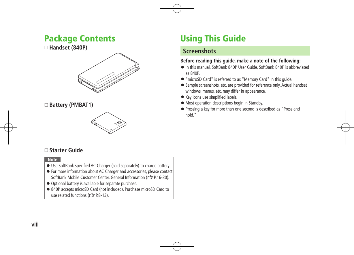 viiiPackage ContentsHandset (840P)Battery (PMBAT1)Starter GuideNote Use SoftBank specified AC Charger (sold separately) to charge battery. For more information about AC Charger and accessories, please contact SoftBank Mobile Customer Center, General Information (ZP.16-30). Optional battery is available for separate purchase. 840P accepts microSD Card (not included). Purchase microSD Card to use related functions (ZP.8-13).Using This GuideScreenshotsBefore reading this guide, make a note of the following: In this manual, SoftBank 840P User Guide, SoftBank 840P is abbreviated as 840P. "microSD Card" is referred to as "Memory Card" in this guide. Sample screenshots, etc. are provided for reference only. Actual handset windows, menus, etc. may differ in appearance. Key icons use simplified labels. Most operation descriptions begin in Standby. Pressing a key for more than one second is described as "Press and hold."