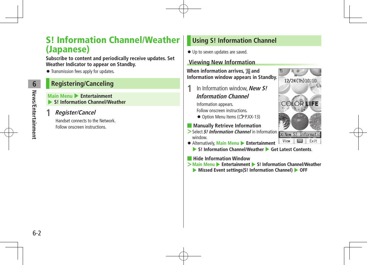 6-2News/Entertainment6S! Information Channel/Weather (Japanese)Subscribe to content and periodically receive updates. Set Weather Indicator to appear on Standby. Transmission fees apply for updates.Registering/CancelingMain Menu 4 Entertainment 4 S! Information Channel/Weather1 Register/CancelHandset connects to the Network.Follow onscreen instructions.Using S! Information Channel Up to seven updates are saved.Viewing New InformationWhen information arrives, and Information window appears in Standby.1 In Information window, New S! Information ChannelInformation appears.Follow onscreen instructions. Option Menu Items (ZP.XX-13) ■Manually Retrieve Information >Select S! Information Channel in Information window. Alternatively, Main Menu 4 Entertainment 4 S! Information Channel/Weather 4 Get Latest Contents. ■Hide Information Window >Main Menu 4 Entertainment 4 S! Information Channel/Weather 4 Missed Event settings(S! Information Channel) 4 OFF