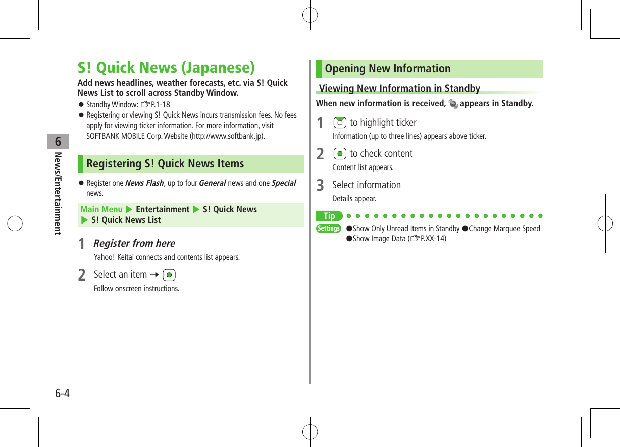 6-4News/Entertainment6S! Quick News (Japanese)Add news headlines, weather forecasts, etc. via S! Quick News List to scroll across Standby Window. Standby Window: ZP.1-18 Registering or viewing S! Quick News incurs transmission fees. No fees apply for viewing ticker information. For more information, visit SOFTBANK MOBILE Corp. Website (http://www.softbank.jp).Registering S! Quick News Items Register one News Flash, up to four General news and one Special news.Main Menu 4 Entertainment 4 S! Quick News 4 S! Quick News List1 Register from hereYahoo! Keitai connects and contents list appears.2 Select an item 7 Follow onscreen instructions.Opening New InformationViewing New Information in StandbyWhen new information is received, appears in Standby.1 to highlight tickerInformation (up to three lines) appears above ticker.2 to check contentContent list appears.3 Select informationDetails appear.TipSettings #Show Only Unread Items in Standby #Change Marquee Speed #Show Image Data (ZP.XX-14)